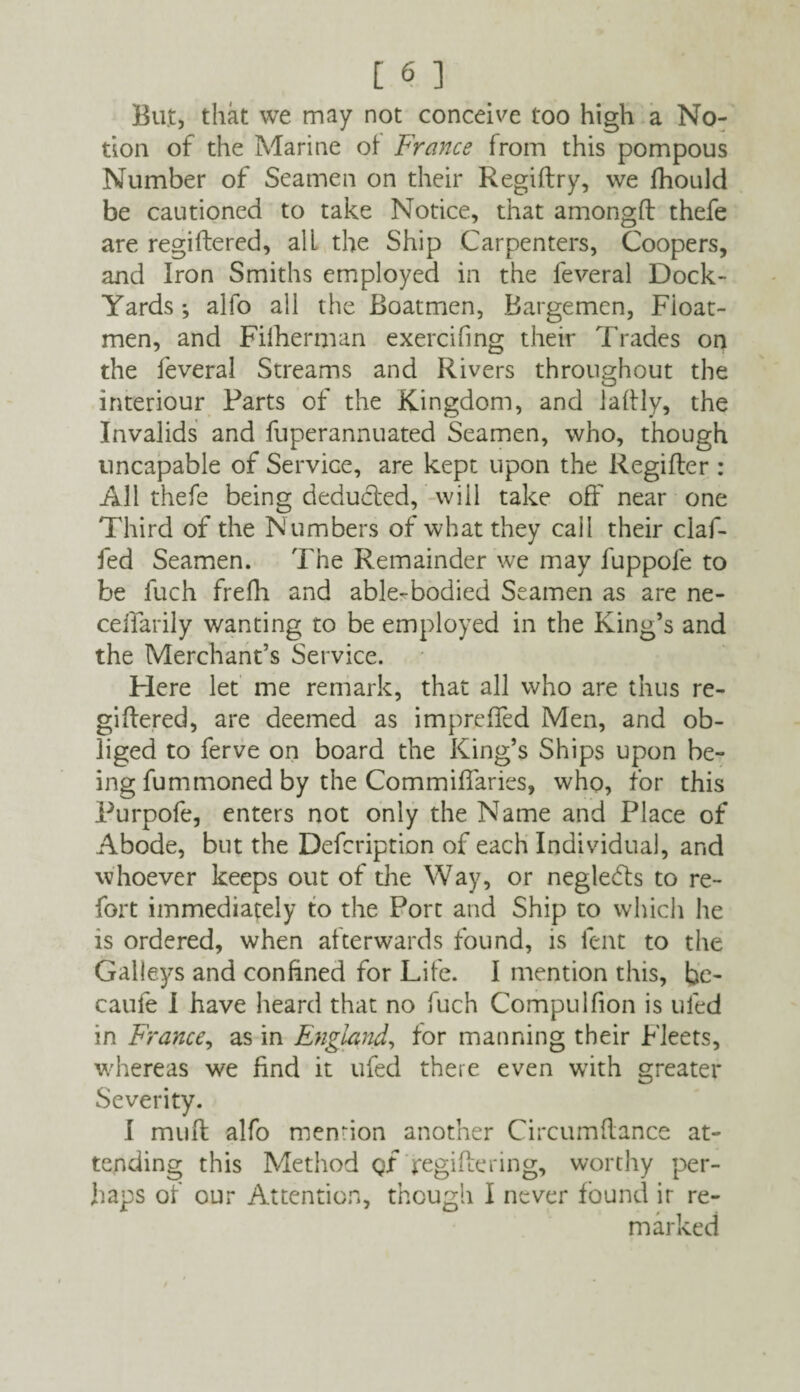 But, that we may not conceive too high a No¬ tion of the Marine of France from this pompous Number of Seamen on their Regiflry, we fhould be cautioned to take Notice, that amongft thefe are regiftered, alL the Ship Carpenters, Coopers, and Iron Smiths employed in the feveral Dock- Yards *, alfo all the Boatmen, Bargemen, Fioat- men, and Filberman exercifing their Trades on the feveral Streams and Rivers throughout the interiour Parts of the Kingdom, and laftly, the Invalids and fuperannuated Seamen, who, though uncapable of Service, are kept upon the Regifter : All thefe being deducted, will take off near one Third of the Numbers of what they cail their claf- fed Seamen. The Remainder we may fuppole to be fuch frefh and able-bodied Seamen as are ne- celfarily wanting to be employed in the King’s and the Merchant’s Service. Here let me remark, that all who are thus re- giffered, are deemed as imprefled Men, and ob¬ liged to ferve on board the King’s Ships upon be¬ ing fummoned by the Commiffaries, who, for this Purpofe, enters not only the Name and Place of Abode, but the Defcription of each Individual, and whoever keeps out of the Way, or neglects to re¬ fort immediately to the Port and Ship to which he is ordered, when afterwards found, is lent to the Galleys and confined for Life. I mention this, he- caufe I have heard that no fuch Compulfion is tiled in France, as in England, for manning their Fleets, whereas we find it ufed there even with greater Severity. I mull alfo mention another Circumflance at¬ tending this Method QX regiflenng, worthy per¬ haps of our Attention, though I never found ir re¬ marked