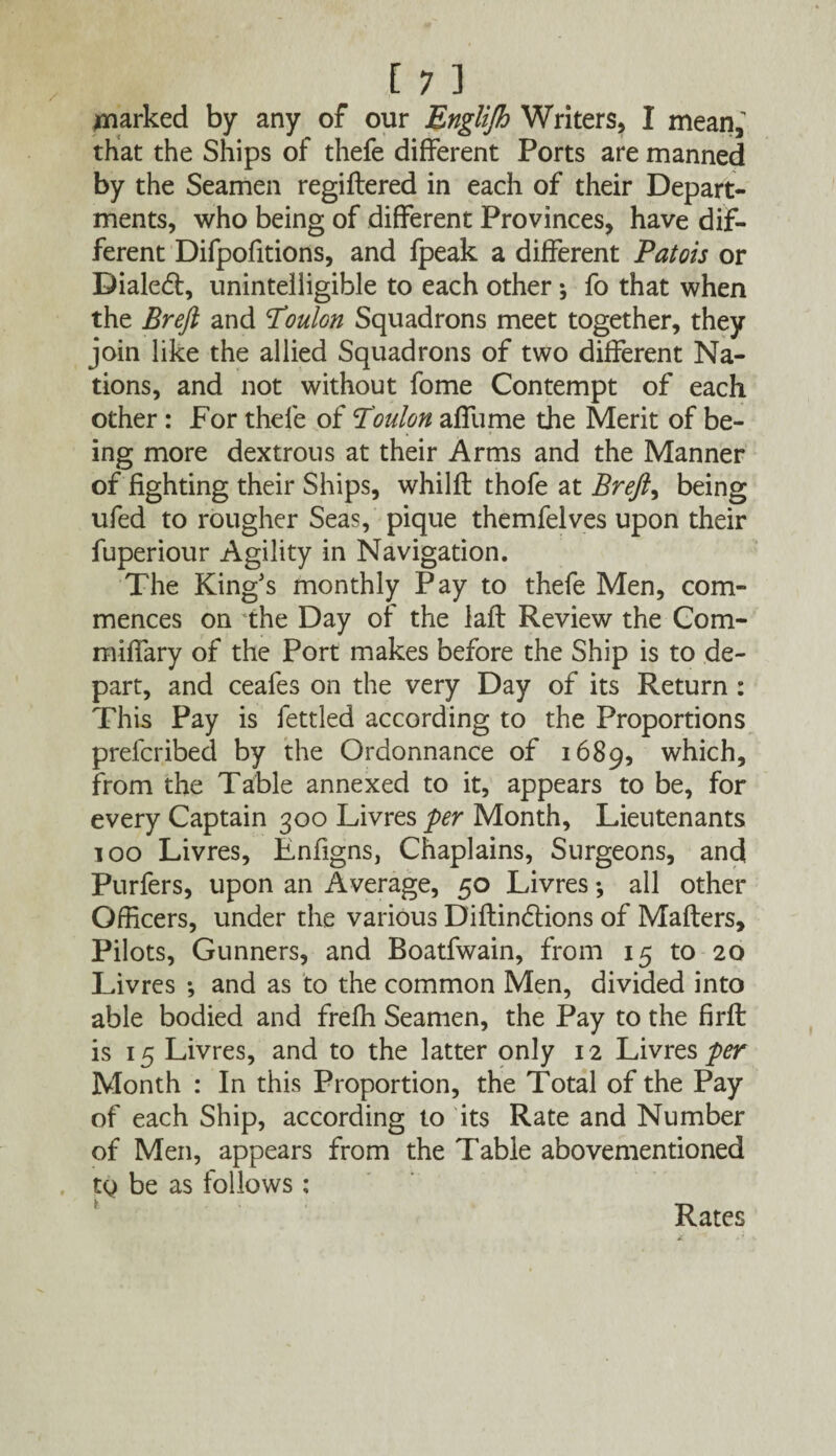 parked by any of our Englijh Writers, I mean, that the Ships of thefe different Ports are manned by the Seamen regiftered in each of their Depart¬ ments, who being of different Provinces, have dif¬ ferent Difpofitions, and fpeak a different Patois or Dialed:, unintelligible to each other ; fo that when the Breft and Poulon Squadrons meet together, they join like the allied Squadrons of two different Na¬ tions, and not without fome Contempt of each other : For thefe of Toulon affume the Merit of be¬ ing more dextrous at their Arms and the Manner of fighting their Ships, whilft thofe at Breft, being ufed to rougher Seas, pique themfelves upon their fuperiour Agility in Navigation. The King's monthly Pay to thefe Men, com¬ mences on the Day of the laft Review the Com- miffary of the Port makes before the Ship is to de¬ part, and ceafes on the very Day of its Return: This Pay is fettled according to the Proportions prefcribed by the Ordonnance of 1689, which, from the Table annexed to it, appears to be, for every Captain 300 Livres per Month, Lieutenants 100 Livres, Lnfigns, Chaplains, Surgeons, and Purfers, upon an Average, 50 Livres •, all other Officers, under the various Diftin&ions of Matters, Pilots, Gunners, and Boatfwain, from 15 to 20 Livres •, and as to the common Men, divided into able bodied and freffi Seamen, the Pay to the firft is 15 Livres, and to the latter only 12 Livres per Month : In this Proportion, the Total of the Pay of each Ship, according to its Rate and Number of Men, appears from the Table abovementioned tQ be as follows : i Rates