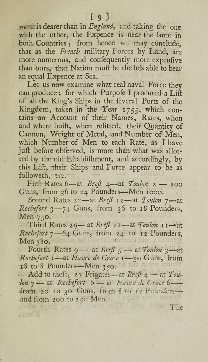 19 ) ment is dearer than in England, and taking the one with the other, the Expence is near the fame in both Countries; from hence we may conclude, that as the French military Forces by Land, are more numerous, and confequently more expenfive than ours, that Nation muft be the lefs able to bear an equal Expence at Sea. Let us now examine what real naval Force they can produce; for which Purpofe I procured a Lift of all the King’s Ships in the feveral Ports of the Kingdom, taken in the Year 1755, which con¬ tains an Account of their Names, Rates, when and where built, when refitted, their Quantity of Cannon, Weight of Metal, and Number of Men, which Number of Men to each Rate, as I have juft before obferved, is more than what was allot¬ ted by the old Eftablifhment, and accordingly, by this Lift, their Ships and Force appear to be as followeth, viz. Firft Rates 6—at Brefl 4—at Toulon 2 — 100 Guns, from 36 to 24 Pounders—Men 1000. Second Rates 22—at Breft 12—at Toulon 7—at Rochefort 3—74 Guns, from 36 to 18 Pounders, Men 750. Third Rates 29—at Breft 11—at Toulon Rochefort 7—64 Guns, from 24 to 12 Pounders, Men 580. ( Fourth Rates 9 — at Breft 5 — at Toulon 3—at Rochefort 1—at Havre de Grace 1—50 Guns, from 18 to 8 Pounders-—Men 350. Add to thefe, 23 Frigates—at Breft 4 — at Tou¬ lon 7 — at Rochefort 6 — at Havre de Grace 6—— from 20 to 30 Guns, from 8 to 12 Pounders— arid from 200 to 25b Men. ' The