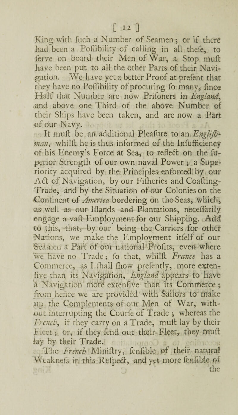 King with fuch a Number of Seamen; or if there had been a Poflibility of calling in all thefe, to ferve on board their Men of War, a Stop muft have been put to all the other Parts of their Navi¬ gation. We have yet a better Proof at prefent that they have no Poflibility of procuring fo many, fmce Half that Number are now Prifoners in England, and above one Third of the above Number of their Ships have been taken, and are now a Part of our Navy. It mult be an additional Pleafure to an Englijh- man, whilft he is thus informed of the Infufficiency of his Enemy’s Force at Sea, to reflect: on the fu- perior Strength ot our own naval Power ; a Supe¬ riority acquired by the Principles enforced by our Act of Navigation, by our Fifheries and Coafting- Trade, and by the Situation of our Colonies on the Continent of America bordering on the Seas, which, as well as our Hands and Plantations, necefiarily engage a vaft-Employment for our Shipping. Add to this, that, by our being the Carriers for other Nations, we make the Employment itfelf of our Seamen a Part of our national Profits, even where we have no Trade; fo that, whilft France has a Commerce, as I fhall fhow prefently, more exten- five than its Navigation, England appears to have a Navigation more extenfive than its Commerce ; from hence we are provided with Sailors to make up the Complements of our Men of War, with¬ out interrupting the Courfe of Trade ; whereas the French, if they carry on a Trade, muft lay by their Fleet; or, if they fend out their Fleet, they muft lay by their Trade. The French Miniftry, fenftble of their natural Weaknefs in this Refpedl, and yet more fenlible oi the