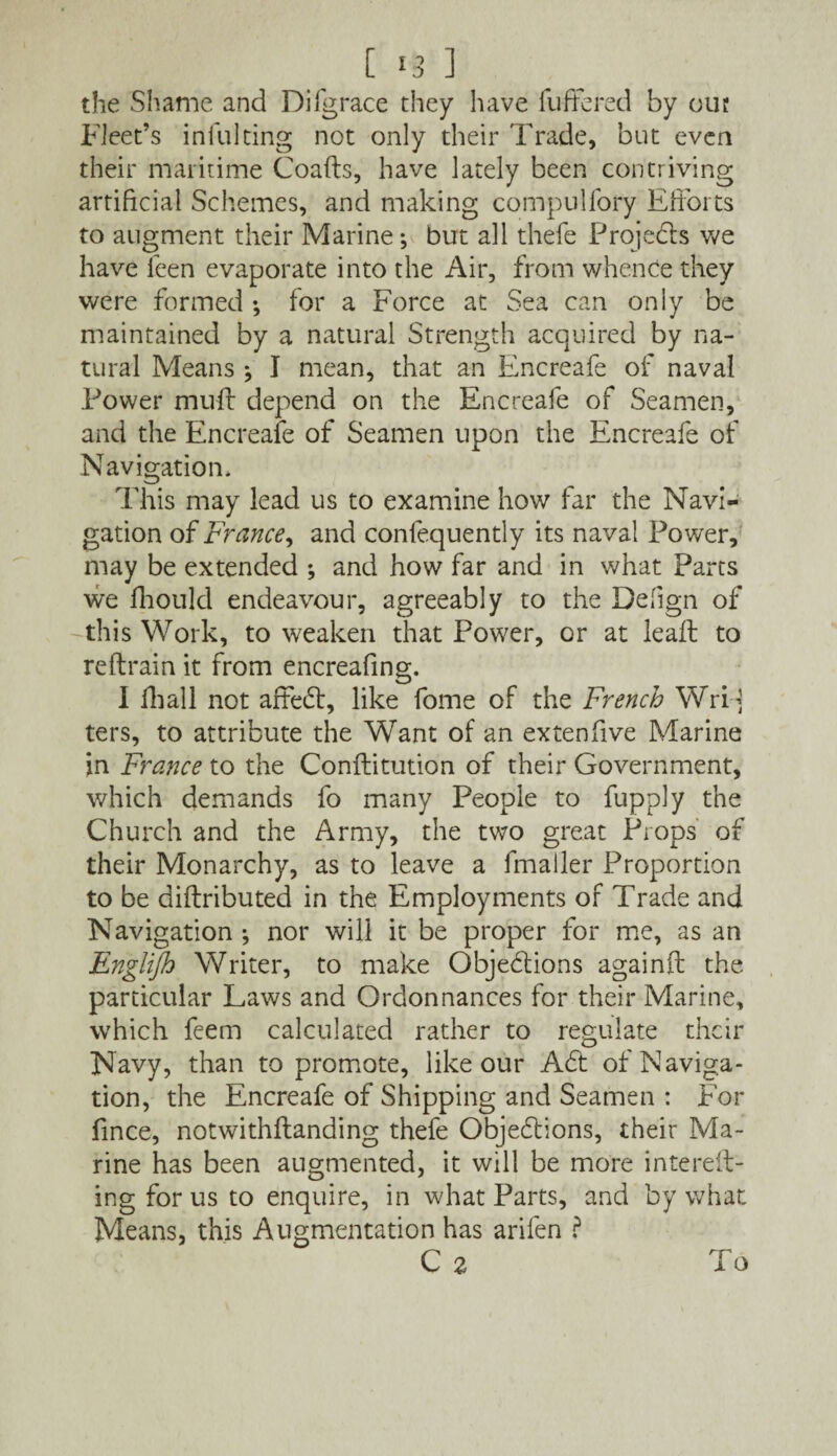 [ ] the Shame and Difgrace they have differed by out Fleet’s infill ting not only their Trade, but even their maritime Goads, have lately been contriving artificial Schemes, and making compulfory Efforts to augment their Marine; but all thefe Projects we have feen evaporate into the Air, from whence they were formed •, for a Force at Sea can only be maintained by a natural Strength acquired by na¬ tural Means } I mean, that an Encreafe of naval Tower mud depend on the Encreafe of Seamen, and the Encreafe of Seamen upon the Encreafe of Navigation. This may lead us to examine how far the Navi¬ gation of France, and confequently its naval Power, may be extended ; and how far and in what Parts we fhould endeavour, agreeably to the Defign of this Work, to weaken that Power, or at lead to re drain it from encreafing. I diall not affect, like fome of the French Wri-j ters, to attribute the Want of an extenfive Marine in France to the Conditution of their Government, which demands fo many People to fupply the Church and the Army, the two great Props of their Monarchy, as to leave a fmailer Proportion to be didributed in the Employments of Trade and Navigation ; nor will it be proper for me, as an Englijh Writer, to make Objections againd the particular Laws and Ordonnances for their Marine, which feem calculated rather to regulate their Navy, than to promote, like our Act of Naviga¬ tion, the Encreafe of Shipping and Seamen : For fince, notwithdanding thefe Objections, their Ma¬ rine has been augmented, it will be more intered- ing for us to enquire, in what Parts, and by what Means, this Augmentation has arifen ? C 2 To