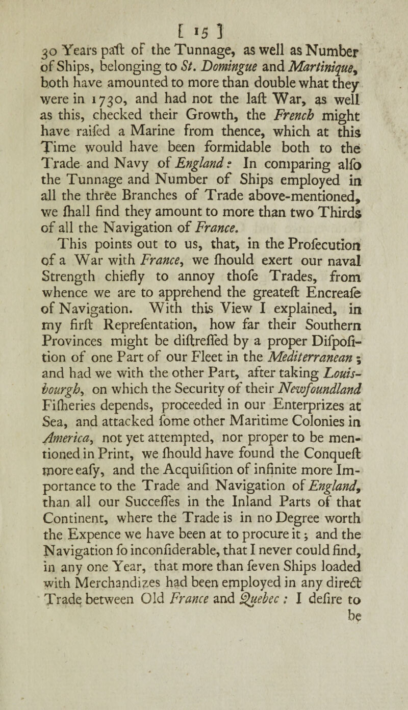 [ «5 ] 30 Years pa'll of the Tunnage, as well as Number of Ships, belonging to St. Domingue and Martinique, both have amounted to more than double what they were in 1730, and had not the laft War, as well as this, checked their Growth, the French might have raifed a Marine from thence, which at this Time would have been formidable both to the Trade and Navy of England ? In comparing alfo the Tunnage and Number of Ships employed in all the three Branches of Trade above-mentioned, we fhall find they amount to more than two Thirds of all the Navigation of France. This points out to us, that, in the Profecution of a War with France, we Ihould exert our naval Strength chiefly to annoy thofe Trades, from whence we are to apprehend the greateft Encreale of Navigation. With this View I explained, in my firft Reprefentation, how far their Southern Provinces might be diftrefied by a proper Difpofi- tion of one Part of our Fleet in the Mediterranean ; and had we with the other Part, after taking Louis- hourgh, on which the Security of their Newfoundland Fisheries depends, proceeded in our Enterprizes at Sea, and attacked fome other Maritime Colonies in America, not yet attempted, nor proper to be men¬ tioned in Print, we fhould have found the Conqueft moreeafy, and the Acquifition of infinite more Im¬ portance to the Trade and Navigation of England, than all our Succefies in the Inland Parts of that Continent, where the Trade is in no Degree worth the Expence we have been at to procure it; and the Navigation fo inconfiderable, that I never could find, in any one Year, that more than feven Ships loaded with Merchandizes had been employed in any diredl Trade between Old France and Quebec : I defire to be