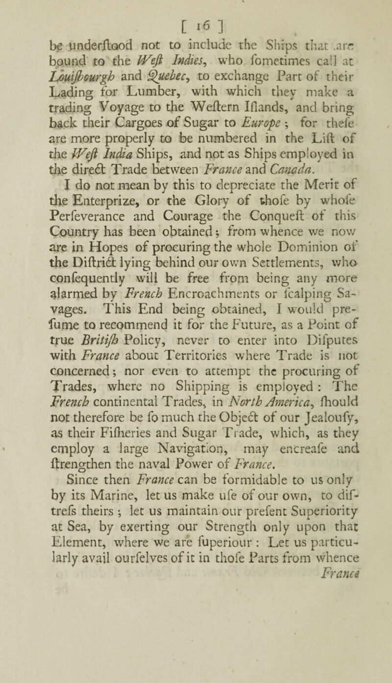 be underflood not to include the Ships that .are bound to the JVeft Indies, who fometimes cal] at Louijbourgh and Quebec, to exchange Part of their Lading for Lumber, with which they make a trading Voyage to the Weftern Ifiands, and bring back their Cargoes of Sugar to Europe ; for thefe are more properly to be numbered in the Lift of the IVeft India Ships, and not as Ships employed in the diredt Trade between France and Canada. I do not mean by this to depreciate the Merit of the Enterprize, or the Glory of thofe by whole Perfeverance and Courage the Conqueft of this Country has been obtained; from whence we now are in Hopes of procuring the whole Dominion of the Diftridt lying behind our own Settlements, who confequentiy will be free from being any more alarmed by French Encroachments or fcalping Sa¬ vages. This End being obtained, I would pre¬ fume to recommend it for the Future, as a Point of true Britijh Policy, never to enter into Difputes with France about Territories where Trade is not concerned; nor even to attempt the procuring of Trades, where no Shipping is employed : The French continental Trades, in North America, fhould not therefore be fo much the Objedl of our Jealoufy, as their Fifheries and Sugar Trade, which, as they employ a large Navigation, may encreafe and ftrengthen the naval Power of France. Since then France can be formidable to us only by its Marine, let us make ufe of our own, to dif- trefs theirs •, let us maintain our prefent Superiority at Sea, by exerting our Strength only upon that Element, where we are fuperiour : Let us particu¬ larly avail ourfelves of it in thole Parts from whence France