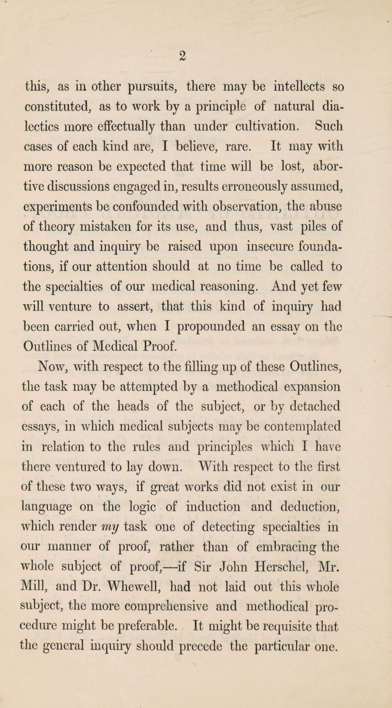 this, as in other pursuits, there may be intellects so constituted, as to work by a principle of natural dia¬ lectics more effectually than under cultivation. Such cases of each kind are, I believe, rare. It may with more reason be expected that time will be lost, abor¬ tive discussions engaged in, results erroneously assumed, experiments be confounded with observation, the abuse of theory mistaken for its use, and thus, vast piles of thought and inquiry be raised upon insecure founda¬ tions, if our attention should at no time be called to the specialties of our medical reasoning. And yet few will venture to assert, that this kind of inquiry had been carried out, when I propounded an essay on the Outlines of Medical Proof. Now, with respect to the filling up of these Outlines, the task may be attempted by a methodical expansion of each of the heads of the subject, or by detached essays, in which medical subjects may be contemplated in relation to the rules and principles which I have there ventured to lay down. With respect to the first of these two ways, if great works did not exist in our language on the logic of induction and deduction, which render my task one of detecting specialties in our manner of proof, rather than of embracing the whole subject of proof,—if Sir John Herscliel, Mr. Mill, and Dr. Whewell, had not laid out this whole subject, the more comprehensive and methodical pro¬ cedure might be preferable. It might be requisite that the general inquiry should precede the particular one.