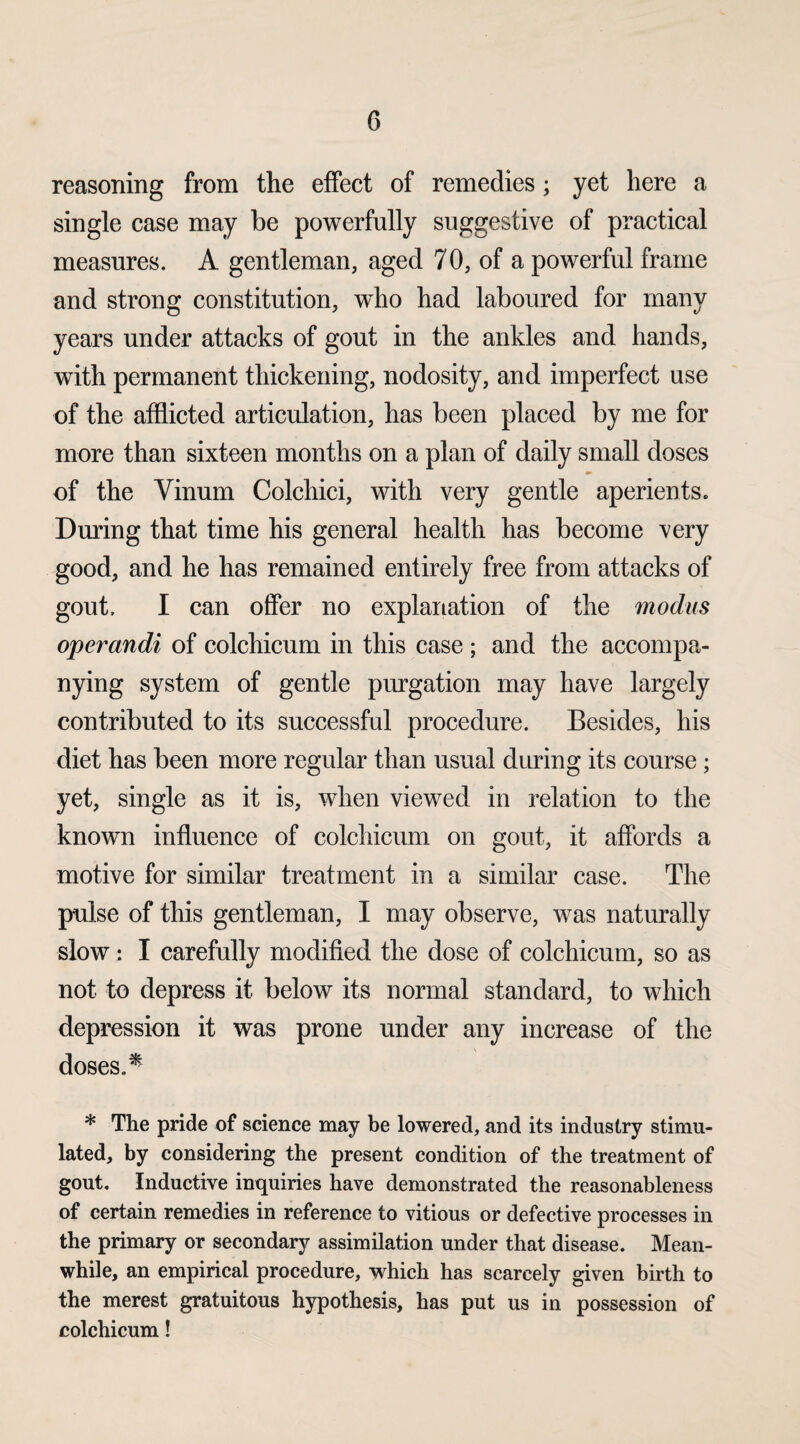 reasoning from the effect of remedies; yet here a single case may be powerfully suggestive of practical measures. A gentleman, aged 70, of a powerful frame and strong constitution, wdio had laboured for many years under attacks of gout in the ankles and hands, with permanent thickening, nodosity, and imperfect use of the afflicted articulation, has been placed by me for more than sixteen months on a plan of daily small doses of the Yinum Colchiei, with very gentle aperients. During that time his general health has become very good, and he has remained entirely free from attacks of gout. I can offer no explanation of the modus operandi of colchicum in this case ; and the accompa¬ nying system of gentle purgation may have largely contributed to its successful procedure. Besides, his diet has been more regular than usual during its course; yet, single as it is, when viewed in relation to the known influence of colchicum on gout, it affords a motive for similar treatment in a similar case. The pulse of this gentleman, I may observe, was naturally slow : I carefully modified the dose of colchicum, so as not to depress it below its normal standard, to which depression it was prone under any increase of the doses.* * The pride of science may be lowered, and its industry stimu¬ lated, by considering the present condition of the treatment of gout. Inductive inquiries have demonstrated the reasonableness of certain remedies in reference to vitious or defective processes in the primary or secondary assimilation under that disease. Mean¬ while, an empirical procedure, which has scarcely given birth to the merest gratuitous hypothesis, has put us in possession of colchicum!