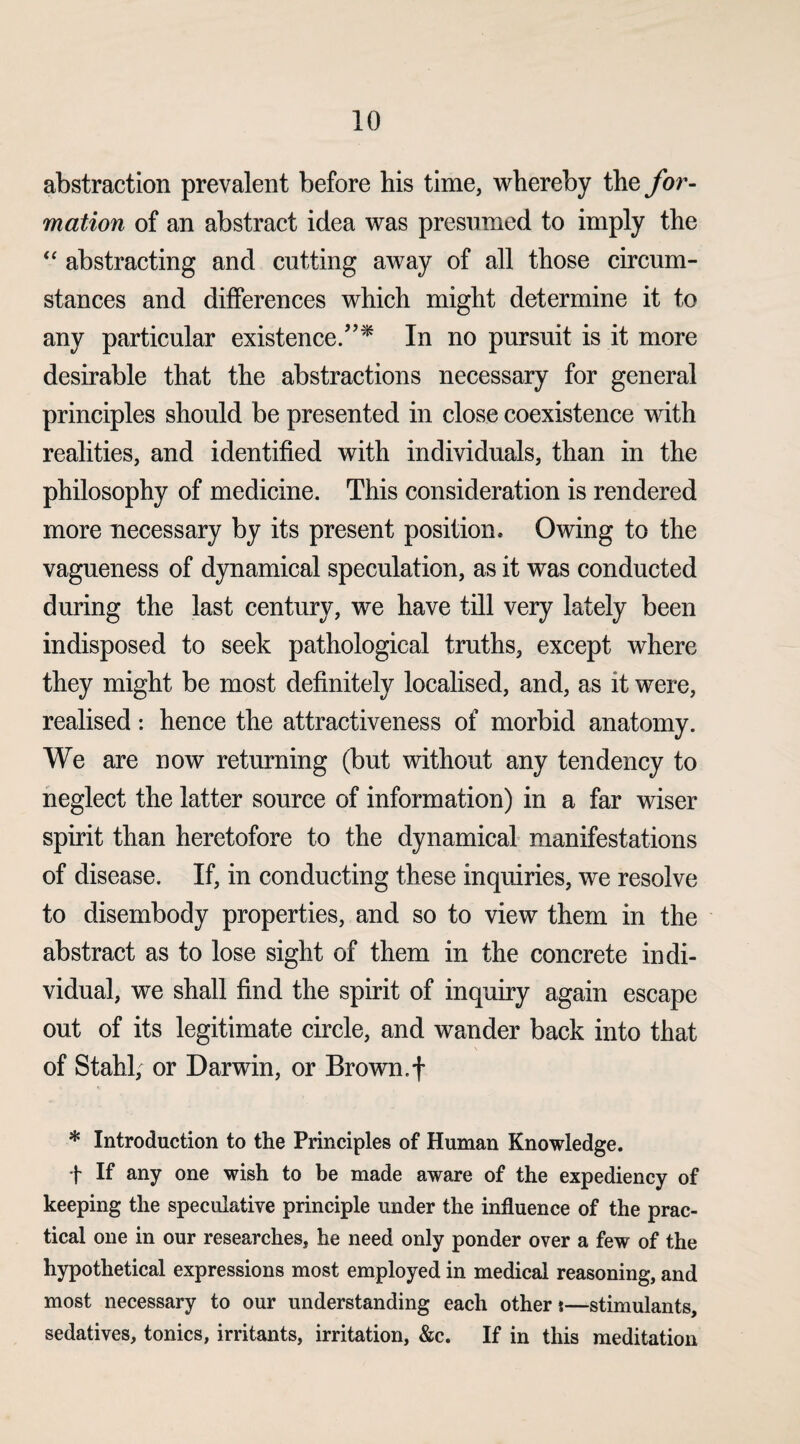 abstraction prevalent before his time, whereby the for¬ mation of an abstract idea was presumed to imply the “ abstracting and cutting away of all those circum¬ stances and differences which might determine it to any particular existence.”* In no pursuit is it more desirable that the abstractions necessary for general principles should be presented in close coexistence with realities, and identified with individuals, than in the philosophy of medicine. This consideration is rendered more necessary by its present position* Owing to the vagueness of dynamical speculation, as it was conducted during the last century, we have till very lately been indisposed to seek pathological truths, except where they might be most definitely localised, and, as it were, realised: hence the attractiveness of morbid anatomy. We are now returning (but without any tendency to neglect the latter source of information) in a far wiser spirit than heretofore to the dynamical manifestations of disease. If, in conducting these inquiries, we resolve to disembody properties, and so to view them in the abstract as to lose sight of them in the concrete indi¬ vidual, we shall find the spirit of inquiry again escape out of its legitimate circle, and wander back into that of Stahl, or Darwin, or Brown.f * Introduction to the Principles of Human Knowledge. t It any one wish to be made aware of the expediency of keeping the speculative principle under the influence of the prac¬ tical one in our researches, he need only ponder over a few of the hypothetical expressions most employed in medical reasoning, and most necessary to our understanding each other t—stimulants, sedatives, tonics, irritants, irritation, &c. If in this meditation