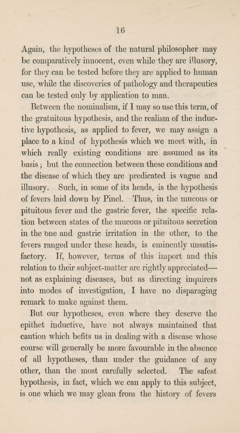 Again, the hypotheses of the natural philosopher may be comparatively innocent, even while they are illusory, for they can be tested before they are applied to human use, while the discoveries of pathology and therapeutics can be tested only by application to man. Between the nominalism, if I may so use this term, of the gratuitous hypothesis, and the realism of the induc¬ tive hypothesis, as applied to fever, we may assign a place to a kind of hypothesis which we meet with, in which really existing conditions are assumed as its basis; but the connection between these conditions and the disease of which they are predicated is vague and illusory. Such, in some of its heads, is the hypothesis of fevers laid down by Pinel. Thus, in the mucous or pituitous fever and the gastric fever, the specific rela¬ tion between states of the mucous or pituitous secretion in the one and gastric irritation in the other, to the fevers ranged under these heads, is eminently unsatis¬ factory. If, however, terms of this import and this relation to their subject-matter are rightly appreciated— not as explaining diseases, but as directing inquirers into modes of investigation, I have no disparaging remark to make against them. But our hypotheses, even where they deserve the epithet inductive, have not always maintained that caution which befits us in dealing with a disease whose course will generally be more favourable in the absence of all hypotheses, than under the guidance of any other, than the most carefully selected. The safest hypothesis, in fact, which we can apply to this subject, is one which we may glean from the history of fevers