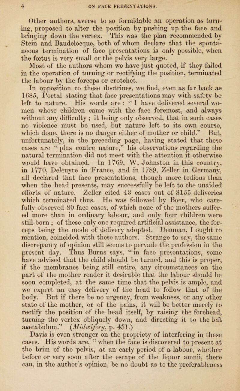 Other authors, averse to so formidable an operation as turn¬ ing, proposed to alter the position by pushing up the face and bringing down the vertex. This was the plan recommended by Stein and Baudelocque, both of whom declare that the sponta¬ neous termination of face presentations is only possible, when the foetus is very small or the pelvis very large. Most of the authors whom wTe have just quoted, if they failed in the operation of turning or rectifying the position, terminated the labour by the forceps or crotchet. In opposition to these doctrines, we find, even as far back as 1685, Portal stating that face presentations may with safety be left to nature. His words are : “ I have delivered several wo¬ men whose children came with the face foremost, and always without any difficulty ; it being only observed, that in such cases no violence must be used, but nature left to its own course, which done, there is no danger either of mother or child.1’ But, unfortunately, in the preceding page, having stated that these cases are “ plus contre nature,” his observations regarding the natural termination did not meet with the attention it otherwise would have obtained. In 1769, W. Johnston in this country, in 1770, Deleuyre in France, and in 1789, Zeller in Germany, all declared that face presentations, though more tedious than when the head presents, may successfully be left to the unaided efforts of nature. Zeller cited 43 cases out of 3155 deliveries which terminated thus. He wTas followed by Boer, who care¬ fully observed 80 face cases, of which none of the mothers suffer¬ ed more than in ordinary labour, and only four children were still-born ; of these only one required artificial assistance, the for¬ ceps being the mode of delivery adopted. Denman, I ought to mention, coincided with these authors. Strange to say, the same discrepancy of opinion still seems to pervade the profession in the present day. Thus Burns says, “ in face presentations, some have advised that the child should be turned, and this is proper, if the membranes being still entire, any circumstances on the part of the mother render it desirable that the labour should be soon completed, at the same time that the pelvis is ample, and we expect an easy delivery of the head to follow that of the body. But if there be no urgency, from weakness, or any other state of the mother, or of the pains, it will be better merely to rectify the position of the head itself, by raising the forehead, turning the vertex obliquely down, and directing it to the left aeetabulum.” (.Midwifery, p. 431.) Davis is even stronger on the propriety of interfering in these cases. His words are, “ when the face is discovered to present at the brim of the pelvis, at an early period of a labour, whether before or very soon after the escape of the liquor amnii, there can, in the author’s opinion, be no doubt as to the preferableness