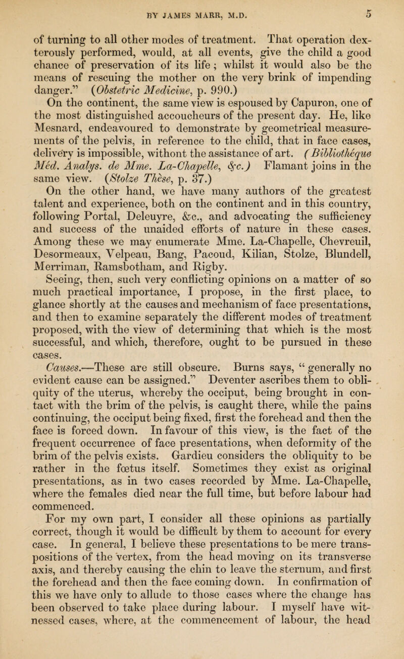 of turning to all other modes of treatment. That operation dex¬ terously performed, would, at all events, give the child a good chance of preservation of its life; whilst it would also be the means of rescuing the mother on the very brink of impending danger.” (Obstetric Medicine, p. 990.) On the continent, the same view is espoused by Capuron, one of the most distinguished accoucheurs of the present day. He, like Mesnard, endeavoured to demonstrate by geometrical measure¬ ments of the pelvis, in reference to the cliild, that in face cases, delivery is impossible, withont the assistance of art. (Bibliotheque Med. Analys. de Mme. La-Chapelle, Flamant joins in the same view. (Stolze These, p. 37.) On the other hand, we have many authors of the greatest talent and experience, both on the continent and in this country, following Portal, Deleuyre, &c., and advocating the sufficiency and success of the unaided efforts of nature in these cases. Among these we may enumerate Mme. La-Chapelle, Chevreuil, Desormeaux, Velpeau, Bang, Pacoud, Kilian, Stolze, Blundell, Merriman, Ramsbotham, and Rigby. Seeing, then, such very conflicting opinions on a matter of so much practical importance, I propose, in the first place, to glance shortly at the causes and mechanism of face presentations, and then to examine separately the different modes of treatment proposed, with the view of determining that which is the most successful, and which, therefore, ought to be pursued in these cases. Causes.—These are still obscure. Burns says, “ generally no evident cause can be assigned.” Deventer ascribes them to obli¬ quity of the uterus, whereby the occiput, being brought in con¬ tact with the brim of the pelvis, is caught there, while the pains continuing, the occiput being fixed, first the forehead and then the face is forced down. In favour of this view, is the fact of the frequent occurrence of face presentations, when deformity of the brim of the pelvis exists. Gardieu considers the obliquity to be rather in the foetus itself. Sometimes they exist as original presentations, as in two cases recorded by Mme. La-Chapelle, where the females died near the full time, but before labour had commenced. For my own part, I consider all these opinions as partially correct, though it would be difficult by them to account for every case. In general, I believe these presentations to be mere trans¬ positions of the vertex, from the head moving on its transverse axis, and thereby causing the chin to leave the sternum, and first the forehead and then the face coming down. In confirmation of this we have only to allude to those cases where the change has been observed to take place during labour. I myself have wit¬ nessed cases, where, at the commencement of labour, the head
