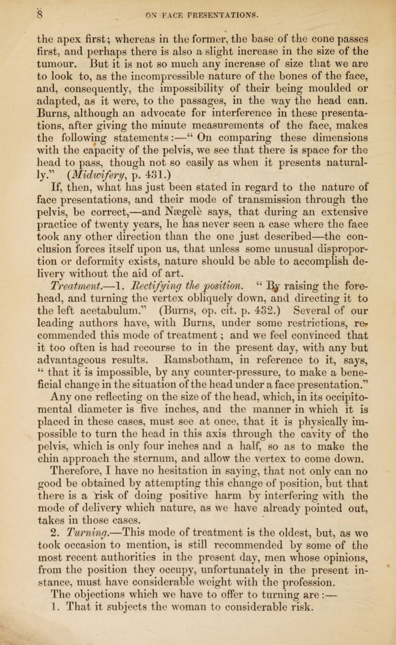 the apex first; whereas in the former, the base of the cone passes first, and perhaps there is also a slight increase in the size of the tumour. But it is not so much any increase of size that we are to look to, as the incompressible nature of the bones of the face, and, consequently, the impossibility of their being moulded or adapted, as it were, to the passages, in the way the head can. Burns, although an advocate for interference in these presenta¬ tions, after giving the minute measurements of the face, makes the following statements:—“ On comparing these dimensions with the capacity of the pelvis, we see that there is space for the head to pass, though not so easily as when it presents natural¬ ly.” (Midwifery, p. 431.) If, then, wliat has just been stated in regard to the nature of face presentations, and their mode of transmission through the pelvis, be correct,—and Nsegele says, that during an extensive practice of twenty years, he has never seen a case where the face took any other direction than the one just described—the con¬ clusion forces itself upon us, that unless some unusual dispropor¬ tion or deformity exists, nature should be able to accomplish de¬ livery without the aid of art. Treatment.—1. Rectifying the position. “ By raising the fore¬ head, and turning the vertex obliquely down, and directing it to the left acetabulum.'’1 (Burns, op. cit. p. 432.) Several of our leading authors have, with Burns, under some restrictions, rer commended this mode of treatment; and we feel convinced that it too often is had recourse to in the present day, with any but advantageous results. Ramsbotham, in reference to it, says, “ that it is impossible, by any counter-pressure, to make a bene¬ ficial change in the situation of the head under a face presentation.” Any one reflecting on the size of the head, which, in its occipito¬ mental diameter is five inches, and the manner in which it is placed in these cases, must see at once, that it is physically im¬ possible to turn the head in this axis through the cavity of the pelvis, which is only four inches and a half, so as to make the chin approach the sternum, and allow the vertex to come down. Therefore, I have no hesitation in saying, that not only can no good be obtained by attempting this change of position, but that there is a tisk of doing positive harm by interfering with the mode of delivery which nature, as we have already pointed out, takes in those cases. 2. Turning.—This mode of treatment is the oldest, but, as we took occasion to mention, is still recommended by some of the most recent authorities in the present day, men whose opinions, from the position they occupy, unfortunately in the present in¬ stance, must have considerable weight with the profession. The objections which we have to offer to turning are:—