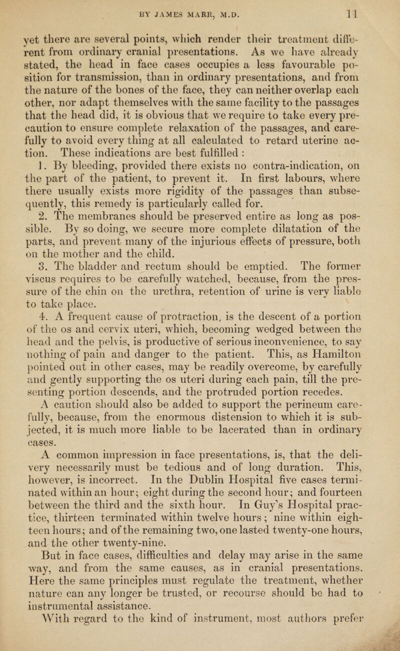 yet there are several points, which render their treatment diffe¬ rent from ordinary cranial presentations. As we have already stated, the head in face cases occupies a less favourable po¬ sition for transmission, than in ordinary presentations, and from the nature of the bones of the face, they can neither overlap each other, nor adapt themselves with the same facility to the passages that the head did, it is obvious that we require to take every pre¬ caution to ensure complete relaxation of the passages, and care¬ fully to avoid every thing at all calculated to retard uterine ac¬ tion. These indications are best fulfilled : 1. By bleeding, provided there exists no contra-indication, on the part of the patient, to prevent it. In first labours, where there usually exists more rigidity of the passages than subse¬ quently, this remedy is particularly called for. 2. The membranes should be preserved entire as long as pos¬ sible. By so doing, we secure more complete dilatation of the parts, and prevent many of the injurious effects of pressure, both on the mother and the child. 3. The bladder and rectum should be emptied. The former viscus requires to be carefully watched, because, from the pres¬ sure of the chin on the urethra, retention of urine is very liable to take place. 4. A frequent cause of protraction, is the descent of a portion of the os and cervix uteri, which, becoming wedged between the head and the pelvis, is productive of serious inconvenience, to say nothing of pain and danger to the patient. This, as Hamilton pointed out in other cases, may be readily overcome, by carefully and gently supporting the os uteri during each pain, till the pre¬ senting portion descends, and the protruded portion recedes. A caution should also be added to support the perineum care¬ fully, because, from the enormous distension to which it is sub¬ jected, it is much more liable to be lacerated than in ordinary cases. A common impression in face presentations, is, that the deli¬ very necessarily must be tedious and of long duration. This, however, is incorrect. In the Dublin Hospital five cases termi¬ nated within an hour; eight during the second hour; and fourteen between the third and the sixth hour. In Guy’s Hospital prac¬ tice, thirteen terminated within twelve hours; nine within eigh¬ teen hours; and of the remaining two, one lasted twenty-one hours, and the other twenty-nine. But in face cases, difficulties and delay may arise in the same way, and from the same causes, as in cranial presentations. Here the same principles must regulate the treatment, whether nature can any longer be trusted, or recourse should be had to instrumental assistance. With regard to the kind of instrument, most authors prefer