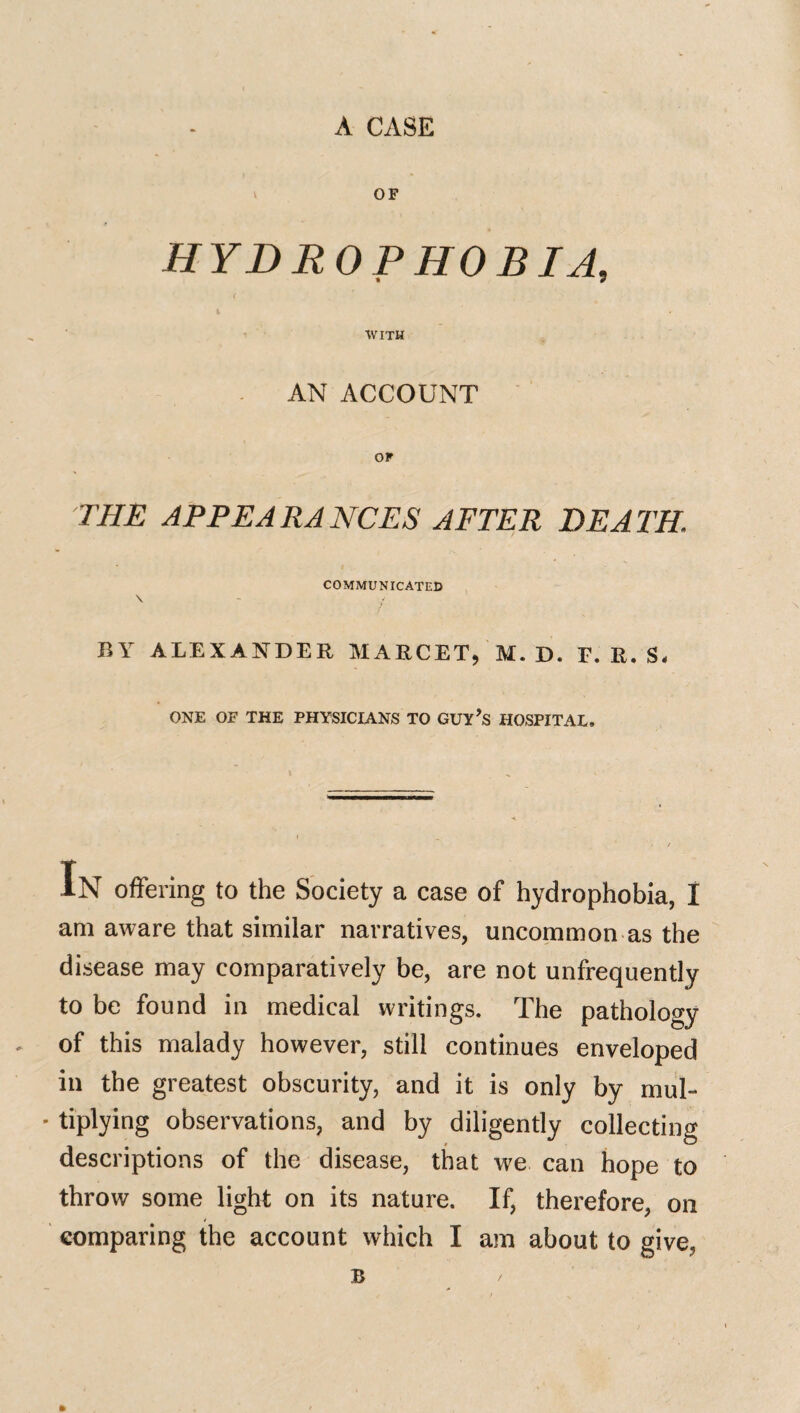 A CASE OP HYDROPHOBIA, < WITH AN ACCOUNT OF THE APPEARANCES AFTER DEATH. COMMUNICATED \ - / BY ALEXANDER MARCET, M. D. F. R. S. ONE OP THE PHYSICIANS TO GOY’s HOSPITAL. IN offering to the Society a case of hydrophobia, I am aware that similar narratives, uncommon as the disease may comparatively be, are not unfrequently to be found in medical writings. The pathology of this malady however, still continues enveloped in the greatest obscurity, and it is only by mul- * tiplying observations, and by diligently collecting descriptions of the disease, that we can hope to throw some light on its nature. If, therefore, on comparing the account which I am about to give, B