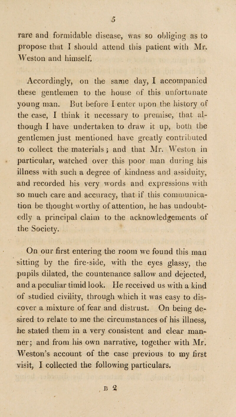 rare and formidable disease, was so obliging as to propose that I should attend this patient with Mr, Weston and himself. Accordingly, on the same day, I accompanied these gentlemen to the house of this unfortunate young man. But before I enter upon the history of the case, I think it necessary to premise, that al¬ though I have undertaken to draw it up, both the gentlemen just mentioned have greatly contributed to collect the materials ; and that Mr. Weston in particular, watched over this poor man during his illness with such a degree of kindness and assiduity, and recorded his very words and expressions with so much care and accuracy, that if this communica¬ tion be thought worthy of attention, he has undoubt¬ edly a principal claim to the acknowledgements of the Society. On our first entering the room we found this man sitting by the fire-side, with the eyes glassy, the pupils dilated, the countenance sallow and dejected, and a peculiar timid look. He received us with a kind of studied civility, through which it was easy to dis¬ cover a mixture of fear and distrust. On being de¬ sired to relate to me the circumstances of his illness, he stated them in a very consistent and clear man¬ ner; and from his own narrative, together with Mr. Weston’s account of the case previous to my first visit, I collected the following particulars.