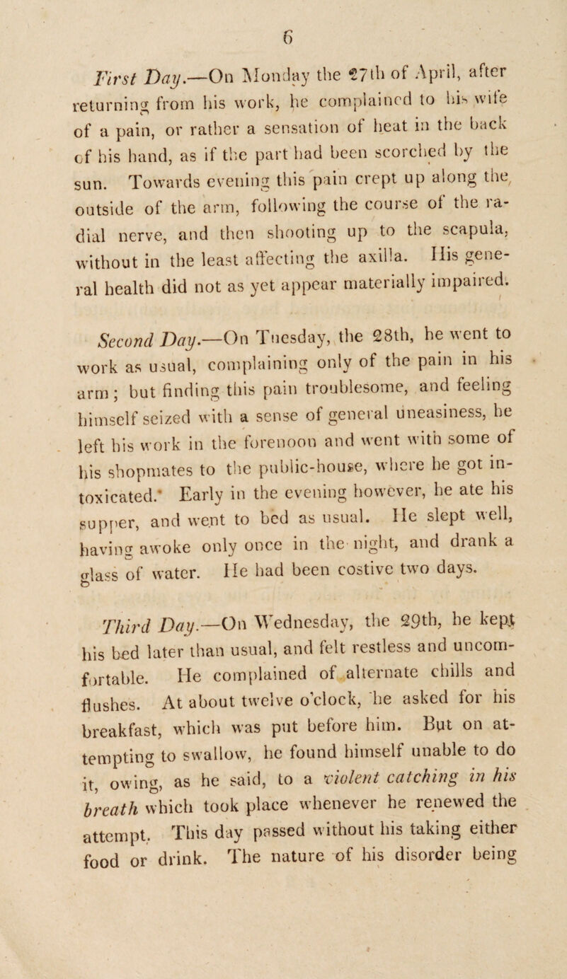 First Day.—On Monday the 57th of April, after returning from his work, he complained to his wife C' of a pain, or rather a sensation of heat in the back of his hand, as if the part had been scorched by the sun. Towards evening this pain crept up along the, outside of the arm, following the course ol the ra¬ dial nerve, and then shooting up to the scapula, without in the least affecting the axilla. Ills gene¬ ral health did not as yet appear materially impaired. Second Day.—On Tuesday, the 28th, he went to work as usual, complaining only of the pain in his arm; but finding this pain troublesome, and feeling himself seized with a sense of general uneasiness, he left his work in the forenoon and went with some of his shopmates to the public-house, where he got in¬ toxicated.' Early in the evening however, he ate his supper, and went to bed as usual, lie slept well, having awoke only once in the night, and drank a glass of water. He had been costive two days. Third Day.—On Wednesday, the 29th, he kept his bed later than usual, and felt restless and uncom¬ fortable. He complained of alternate chills and flushes. At about twelve o’clock, he asked for his breakfast, which was put before him. But on at¬ tempting to swallow, he found himself unable to do it owing, as he said, to a violent catching m hi<s breath which took place whenever he renewed the attempt. This day passed without his taking either food or drink. The nature of his disorder being