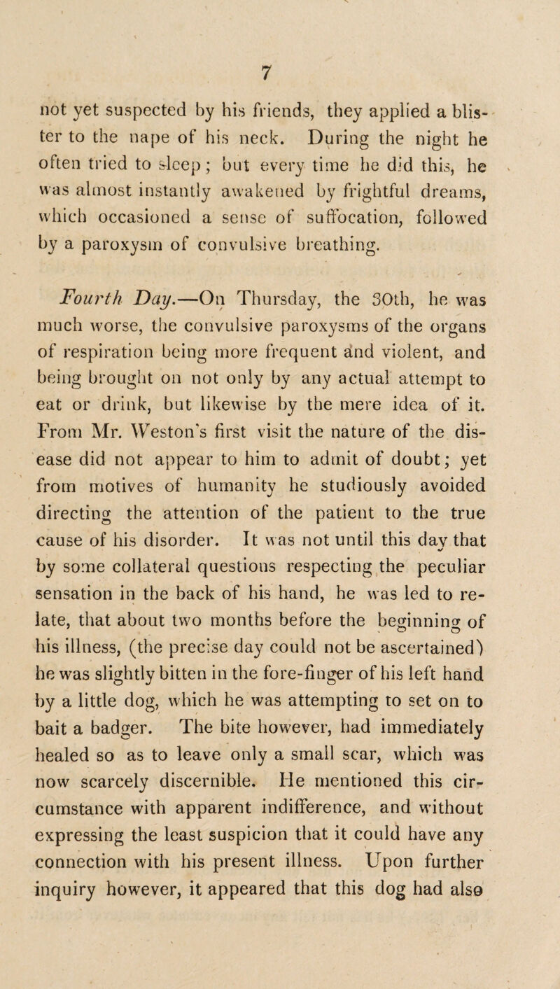 not yet suspected by his friends, they applied a blis¬ ter to the nape of his neck. During the night he often tried to sleep; but every time he did this, he was almost instantly awakened by frightful dreams, which occasioned a sense of suffocation, followed by a paroxysm of convulsive breathing. ✓ Fourth Day.—On Thursday, the 30th, he was much worse, the convulsive paroxysms of the organs of respiration being more frequent and violent, and being brought on not only by any actual attempt to eat or drink, but likewise by the mere idea of it. From Mr. Weston's first visit the nature of the dis¬ ease did not appear to him to admit of doubt; yet from motives of humanity he studiously avoided directing the attention of the patient to the true cause of his disorder. It was not until this day that •j by some collateral questions respecting the peculiar sensation in the back of his hand, he was led to re¬ late, that about two months before the beginning of .00 his illness, (the precise day could not be ascertained) he was slightly bitten in the fore-finger of his left hand by a little dog, which he was attempting to set on to bait a badger. The bite however, had immediately healed so as to leave only a small scar, which was now scarcely discernible. lie mentioned this cir¬ cumstance with apparent indifference, and without expressing the least suspicion that it could have any connection with his present illness. Upon further inquiry however, it appeared that this dog had also 1