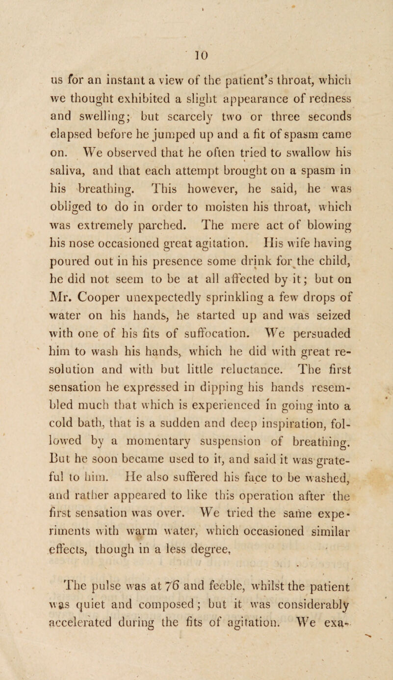 us for an instant a view of the patient’s throat, which we thought exhibited a slight appearance of redness and swelling; but scarcely two or three seconds elapsed before he jumped up and a fit of spasm came on. We observed that he often tried to swallow his saliva, and that each attempt brought on a spasm in his breathing. This however, he said, he was obliged to do in order to moisten his throat, which was extremely parched. The mere act of blowing his nose occasioned great agitation. His wife having poured out in his presence some drink for the child, he did not seem to be at all affected by it; but on Mr. Cooper unexpectedly sprinkling a few drops of water on his hands, he started up and was seized with one of his fits of suffocation. We persuaded him to wash his hands, which he did with great re¬ solution and with but little reluctance. The first sensation he expressed in dipping his hands resem¬ bled much that which is experienced in going into a cold bath, that is a sudden and deep inspiration, fol¬ lowed by a momentary suspension of breathing. But he soon became used to it, and said it was grate¬ ful to him. He also suffered his face to be washed, and rather appeared to like this operation after the first sensation was over. We tried the same expe¬ riments with warm water, which occasioned similar effects, though in a less degree. The pulse was at 76 and feeble, whilst the patient was quiet and composed ; but it was considerably accelerated during the fits of agitation. We exa-