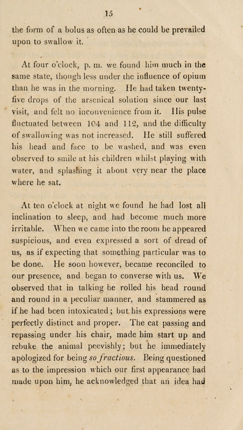 the form of a bolus as often as he could be prevailed upon to swallow it. ✓ « At four o’clock, p. m. we found him much in the same state, though less under die influence of opium than he was in the morning. He had taken twenty- five drops of the arsenical solution since our last visit, and felt no inconvenience from it. His pulse fluctuated between 104 and 112, and the difficulty of swallowing was not increased. He stiil suffered his head and face to be washed, and was even observed to smile at his children whilst playing with water, and splashing it about very near the place where he sat. At ten o'clock at night we found he had lost all inclination to sleep, and had become much more irritable. When we came into the room he appeared suspicious, and even expressed a sort of dread of us, as if expecting that something particular was to be done. He soon however, became reconciled to our presence, and began to converse with us. We observed that in talking he rolled his head round * and round in a peculiar manner, and stammered as if he had been intoxicated; but his expressions were perfectly distinct and proper. The cat passing and repassing under his chair, made him start up and rebuke the animal peevishly; but he immediately apologized for being so fractious. Being questioned as to the impression w hich our first appearance had made upon him, he acknowledged that an idea had i