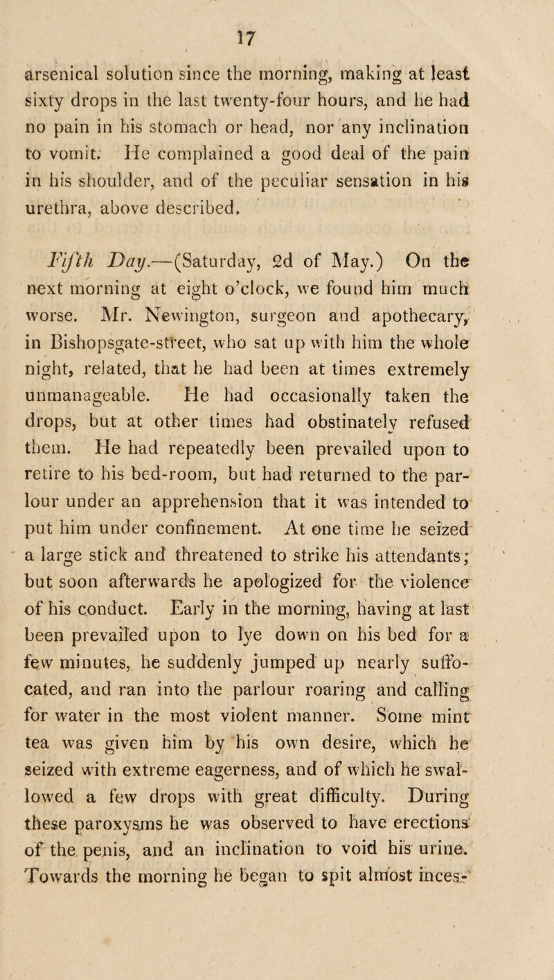 arsenical solution since the morning, making at least sixty drops in the last twenty-four hours, and he had no pain in his stomach or head, nor any inclination to vomit. He complained a good deal of the pain in his shoulder, and of the peculiar sensation in his urethra, above described. Fifth Day.—(Saturday, 2d of May.) On the next morning at eight o’clock, we found him much worse. Mr. Newington, surgeon and apothecary, in Bishopsgate-street, who sat up with him the whole night, related, that he had been at times extremely unmanageable. He had occasionally taken the drops, but at other times had obstinately refused them. Pie had repeatedly been prevailed upon to retire to his bed-room, but had returned to the par¬ lour under an apprehension that it was intended to put him under confinement. At one time he seized a large stick and threatened to strike his attendants; but soon afterwards he apologized for the violence of his conduct. Early in the morning, having at last been prevailed upon to lye down on his bed for a few minutes, he suddenly jumped up nearly suffo¬ cated, and ran into the parlour roaring and calling for water in the most violent manner. Some mint tea was given him by his own desire, which he seized with extreme eagerness, and of which he swal¬ lowed a few drops with great difficulty. During these paroxysms he was observed to have erections: of the penis, and an inclination to void his urine. Towards the morning he began to spit almost inces-