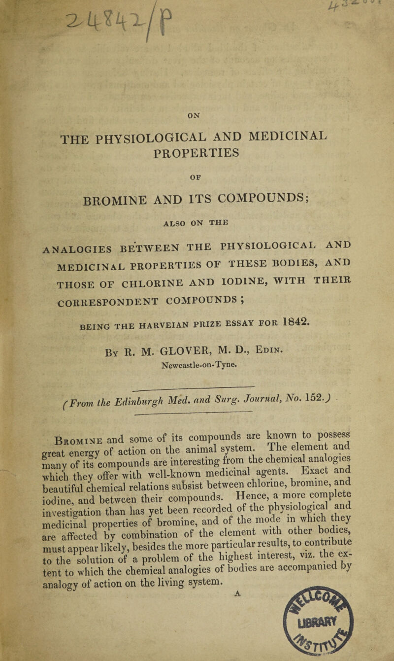 ON THE PHYSIOLOGICAL AND MEDICINAL PROPERTIES OF BROMINE AND ITS COMPOUNDS; ALSO ON THE analogies between the physiological and MEDICINAL PROPERTIES OF THESE BODIES, AND THOSE OF CHLORINE AND IODINE, WITH THEIR CORRESPONDENT COMPOUNDS ; BEING THE HARVEIAN PRIZE ESSAY FOR 1842. By R. M. GLOVER, M. D., Edin. Newcastle-on-Tyne. (From the Edinburgh Med. and Surg. Journal, No. 152.) Bromine and some of its compounds are known to possess great energy of action on the animal system The element and many of its compounds are interesting from the chemical analogies which they offer with well-known medicinal agents. Exact and beautiful chemical relations subsist between chlorine, bromine, and iodine, and between their compounds. Hence, a more complete investigation than has yet been recorded of the physiological a d medicinal properties of bromine, and of the mode m which they are affected by combination of the element with other bodies must appear likely, besides the more particular results to contribute to the solution of a problem of the highest interest, viz. th tent to which the chemical analogies of bodies are accompame ) analogy of action on the living system. OJ A lJ8SBMW