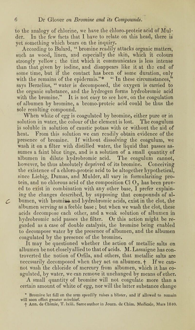 to the analogy of chlorine, we have the chloro-proteic acid of Mul¬ der. In the few facts that I hfive to relate on this head, there is yet something which bears on the inquiry. According to Balard, “ bromine readily attacks organic matters, such as wood, linen, and especially the skin, which it colours strongly yellow ; the tint which it communicates is less intense than that given by iodine, and disappears like it at the end of some time, but if the contact has been of some duration, only with the remains of the epidermis.”* “ In these circumstances,’' says Berzelius, “ water is decomposed, the oxygen is carried to the organic substance, and the hydrogen forms hydrobromic acid with the bromine.” It is not easy to see how, on the coagulation of albumen by bromine, a bromo-proteic acid could be thus the sole resulting compound. When white of egg is coagulated by bromine, either pure or in solution in water, the colour of the element is lost. The coagulum is soluble in solution of caustic potass with or without the aid of heat. From this solution we can readily obtain evidence of the presence of bromine. If without dissolving the coagulum, we wrash it on a filter with distilled water, the liquid that passes as¬ sumes a faint blue tinge, and is a solution of a small quantity of albumen in dilute hydrobromic acid. The coagulum cannot, however, be thus absolutely deprived of its bromine. Conceiving the existence of a chloro-proteic acid to be altogether hypothetical, since Liebig, Dumas, and Mulder, all vary in formularizing pro¬ tein, and no chlorous acid of the composition Cl 05 has been prov¬ ed to exist in combination with any other base, I prefer explain¬ ing the changes described, by supposing that compounds of al- C- bumen, with bromiua and hydrobromic acids, exist in the clot, the albumen serving as a feeble base ; but when we wash the clot, these acids decompose each other, and a weak solution of albumen in hydrobromic acid passes the filter. Or this action might be re¬ garded as a case of double catalysis, the bromine being enabled to decompose water by the presence of albumen, and the albumen coagulated by the presence of the bromine. It may be questioned whether the action of metallic salts on albumen be not closely allied to that of acids. M.Lassaigne has con¬ troverted the notion of Orfila, and others, that metallic salts are necessarily decomposed when they act on albumen. + If we can¬ not wash the chloride of mercury from albumen, which it has co¬ agulated, by water, we can remove it unchanged by means of ether. A small quantity of bromine will not coagulate more than a certain amount of white of egg, nor will the latter substance change * Bromine let fall on the arm speedily raises a blister, and if allowed to remain will soon effect greater mischief. ■f Ann. de Chimie, T. lxiii. Same author in Journ. de Chim. Medicale, Mars 1810.