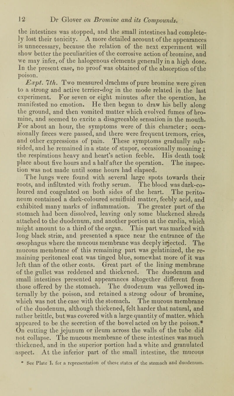 the intestines was stopped, and the small intestines had complete¬ ly lost their tonicity. A more detailed account of*the appearances is unnecessary, because the relation of the next experiment will show better the peculiarities of the corrosive action of bromine, and we may infer, of the halogenous elements generally in a high dose. In the present case, no proof was obtained of the absorption of the poison. Koopt. '1th. Two measured drachms of pure bromine were given to a strong and active terrier-dog in the mode related in the last experiment. For seven or eight minutes after the operation, he manifested no emotion. He then began to draw his belly along the ground, and then vomited matter which evolved fumes of bro¬ mine, and seemed to excite a disagreeable sensation in the mouth. For about an hour, the symptoms were of this character; occa¬ sionally fseces were passed, and there were frequent tremors, cries, and other expressions of pain. These symptoms gradually sub¬ sided, and he remained in a state of stupor, occasionally moaning ; the respirations heavy and heart's action feeble. His death took place about five hours and a half after the operation. The inspec¬ tion was not made until some hours had elapsed. The lungs were found with several large spots towards their roots, and infiltrated with frothy serum. The blood was dark-co¬ loured and coagulated on both sides of the heart. The perito¬ neum contained a dark-coloured semifluid matter, feebly acid, and exhibited many marks of inflammation. The greater part of the stomach had been dissolved, leaving only some blackened shreds attached to the duodenum, and another portion at the cardia, which might amount to a third of the organ. This part was marked with long black striae, and presented a space near the entrance of the oesophagus where the mucous membrane was deeply injected. The mucous membrane of this remaining part was gelatinized, the re¬ maining peritoneal coat was tinged blue, somewhat more of it was left than of the other coats. Great part of the lining membrane of the gullet was reddened and thickened. The duodenum and small intestines presented appearances altogether different from those offered by the stomach. The duodenum was yellowed in¬ ternally by the poison, and retained a strong odour of bromine, which was not the case with the stomach. The mucous membrane of the duodenum, although thickened, felt harder that natural, and rather brittle, but was covered with a large quantity of matter, which appeared to be the secretion of the bowel acted on by the poison.* On cutting the jejunum or ileum across the walls of the tube did not collapse. The mucous membrane of these intestines was much thickened, and in the superior portion had a white and granulated aspect. At the inferior part of the small intestine, the mucous * See Plate I. for a representation of these states of the stomach anti duodenum.