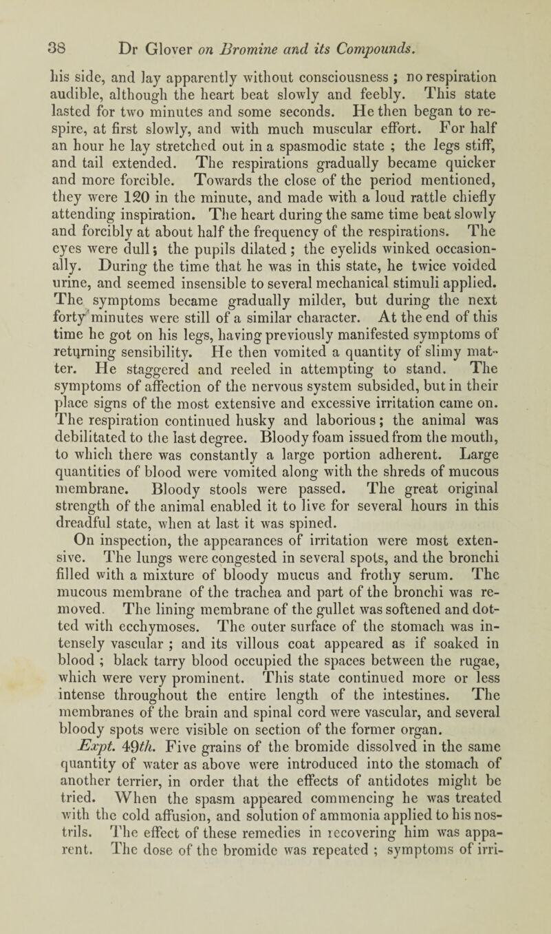 his side, and lay apparently without consciousness ; no respiration audible, although the heart beat slowly and feebly. This state lasted for two minutes and some seconds. He then began to re¬ spire, at first slowly, and with much muscular effort. For half an hour he lay stretched out in a spasmodic state ; the legs stiff, and tail extended. The respirations gradually became quicker and more forcible. Towards the close of the period mentioned, they were 120 in the minute, and made with a loud rattle chiefly attending inspiration. The heart during the same time beat slowly and forcibly at about half the frequency of the respirations. The eyes were dull; the pupils dilated; the eyelids winked occasion¬ ally. During the time that he was in this state, he twice voided urine, and seemed insensible to several mechanical stimuli applied. The symptoms became gradually milder, but during the next forty minutes were still of a similar character. At the end of this time he got on his legs, having previously manifested symptoms of returning sensibility. He then vomited a quantity of slimy mat¬ ter. He staggered and reeled in attempting to stand. The symptoms of affection of the nervous system subsided, but in their place signs of the most extensive and excessive irritation came on. The respiration continued husky and laborious; the animal was debilitated to the last degree. Bloody foam issued from the mouth, to which there was constantly a large portion adherent. Large quantities of blood were vomited along with the shreds of mucous membrane. Bloody stools were passed. The great original strength of the animal enabled it to live for several hours in this dreadful state, when at last it was spined. On inspection, the appearances of irritation were most exten¬ sive. The lungs were congested in several spots, and the bronchi filled with a mixture of bloody mucus and frothy serum. The mucous membrane of the trachea and part of the bronchi was re¬ moved. The lining membrane of the gullet was softened and dot¬ ted with ecchymoses. The outer surface of the stomach was in¬ tensely vascular ; and its villous coat appeared as if soaked in blood ; black tarry blood occupied the spaces between the rugae, which were very prominent. This state continued more or less intense throughout the entire length of the intestines. The membranes of the brain and spinal cord were vascular, and several bloody spots were visible on section of the former organ. Expt. 49th. Five grains of the bromide dissolved in the same quantity of water as above were introduced into the stomach of another terrier, in order that the effects of antidotes might be tried. When the spasm appeared commencing he was treated with the cold affusion, and solution of ammonia applied to his nos¬ trils. The effect of these remedies in recovering him was appa¬ rent. The dose of the bromide was repeated ; symptoms of irri-