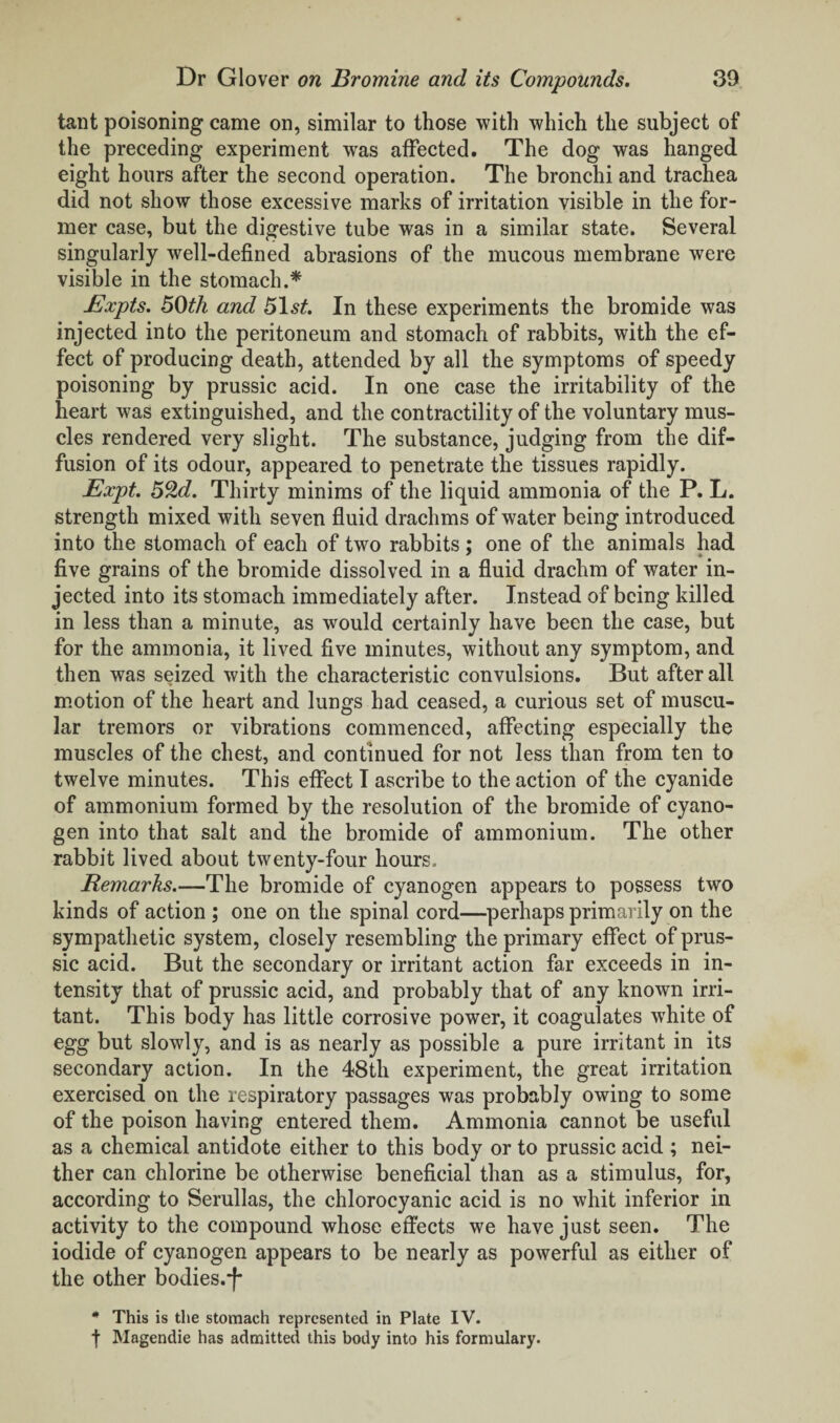 tant poisoning came on, similar to those with which the subject of the preceding experiment was affected. The dog was hanged eight hours after the second operation. The bronchi and trachea did not show those excessive marks of irritation visible in the for¬ mer case, but the digestive tube was in a similar state. Several singularly well-defined abrasions of the mucous membrane were visible in the stomach.* Expts. 50th and 51st. In these experiments the bromide was injected into the peritoneum and stomach of rabbits, with the ef¬ fect of producing death, attended by all the symptoms of speedy poisoning by prussic acid. In one case the irritability of the heart was extinguished, and the contractility of the voluntary mus¬ cles rendered very slight. The substance, judging from the dif¬ fusion of its odour, appeared to penetrate the tissues rapidly. Expt. 52d. Thirty minims of the liquid ammonia of the P. L. strength mixed with seven fluid drachms of water being introduced into the stomach of each of two rabbits ; one of the animals had five grains of the bromide dissolved in a fluid drachm of water in¬ jected into its stomach immediately after. Instead of being killed in less than a minute, as would certainly have been the case, but for the ammonia, it lived five minutes, without any symptom, and then was seized with the characteristic convulsions. But after all motion of the heart and lungs had ceased, a curious set of muscu¬ lar tremors or vibrations commenced, affecting especially the muscles of the chest, and continued for not less than from ten to twelve minutes. This effect I ascribe to the action of the cyanide of ammonium formed by the resolution of the bromide of cyano¬ gen into that salt and the bromide of ammonium. The other rabbit lived about twenty-four hours. Remarks.—The bromide of cyanogen appears to possess two kinds of action ; one on the spinal cord—perhaps primarily on the sympathetic system, closely resembling the primary effect of prus¬ sic acid. But the secondary or irritant action far exceeds in in¬ tensity that of prussic acid, and probably that of any known irri¬ tant. This body has little corrosive power, it coagulates white of egg but slowly, and is as nearly as possible a pure irritant in its secondary action. In the 48th experiment, the great irritation exercised on the respiratory passages was probably owing to some of the poison having entered them. Ammonia cannot be useful as a chemical antidote either to this body or to prussic acid ; nei¬ ther can chlorine be otherwise beneficial than as a stimulus, for, according to Serullas, the chlorocyanic acid is no whit inferior in activity to the compound whose effects we have just seen. The iodide of cyanogen appears to be nearly as powerful as either of the other bodies.*f- * This is the stomach represented in Plate IV. f Magendie has admitted this body into his formulary.