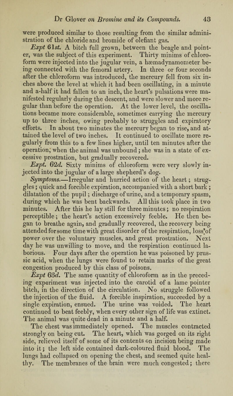 were produced similar to those resulting from the similar admini¬ stration of the chloride and bromide of olefiant gas. Expt 61s£. A bitch full grown, between the beagle and point¬ er, was the subject of this experiment. Thirty minims of chloro¬ form were injected into the jugular vein, a hsemadynamometer be¬ ing connected with the femoral artery. In three or four seconds after the chloroform was introduced, the mercury fell from six in¬ ches above the level at which it had been oscillating, in a minute and a-half it had fallen to an inch, the heart’s pulsations were ma¬ nifested regularly during the descent, and were slower and more re¬ gular than before the operation. At the lower level, the oscilla¬ tions became more considerable, sometimes carrying the mercury up to three inches, owing probably to struggles and expiratory efforts. In about two minutes the mercury began to rise, and at¬ tained the level of two inches. It continued to oscillate more re¬ gularly from this to a few lines higher, until ten minutes after the operation, when the animal was unbound; she was in a state of ex¬ cessive prostration, but gradually recovered. Expt. 62d. Sixty minims of chloroform were very slowly in¬ jected into the jugular of a large shepherd’s dog. Symptoms—Irregular and hurried action of the heart; strug¬ gles ; quick and forcible expiration, accompanied with a short bark ; dilatation of the pupil; discharge of urine, and a temporary spasm, during which he was bent backwards. All this took place in two minutes. After this he lay still for three minutes; no respiration perceptible; the heart’s action excessively feeble. He then be~ gan to breathe again, and gradually recovered, the recovery being attended for some time with great disorder of the respiration, loss*of power over the voluntary muscles, and great prostration. Next day he was unwilling to move, and the respiration continued la¬ borious. Four days after the operation he was poisoned by prus¬ sic acid, when the lungs were found to retain marks of the great congestion produced by this class of poisons. Expt 63d. The same quantity of chloroform as in the preced¬ ing experiment was injected into the carotid of a lame pointer bitch, in the direction of the circulation. No struggle followed the injection of the fluid. A forcible inspiration, succeeded by a single expiration, ensued. The urine was voided. The heart continued to beat feebly, when every other sign of life was extinct. The animal was quite dead in a minute and a half. The chest was immediately opened. The muscles contracted strongly on being cut. The heart, which was gorged on its right side, relieved itself of some of its contents on incision being made into it; the left side contained dark-coloured fluid blood. The lungs had collapsed on opening the chest, and seemed quite heal¬ thy. The membranes of the brain were much congested; there