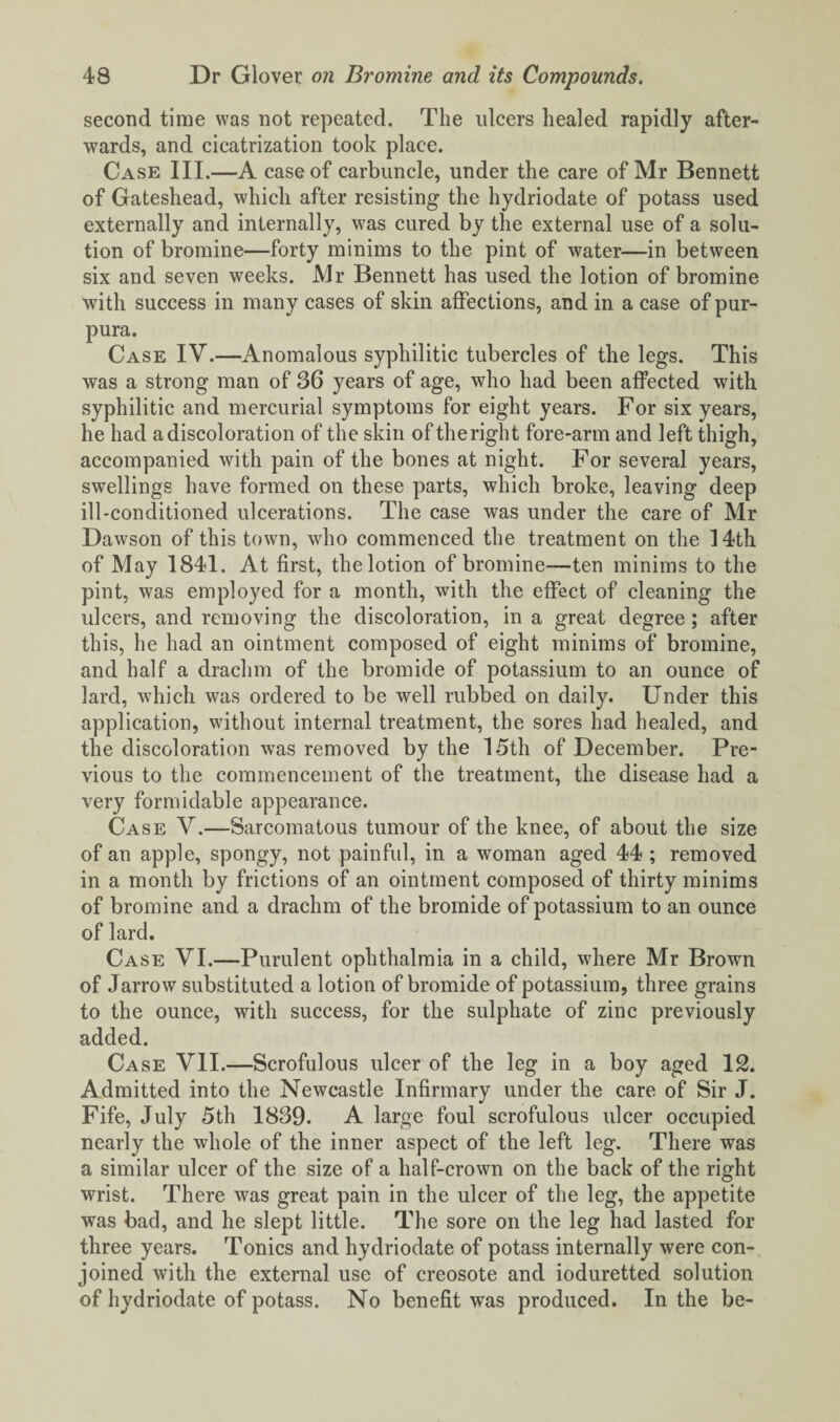 second time was not repeated. The ulcers healed rapidly after¬ wards, and cicatrization took place. Case III.—A case of carbuncle, under the care of Mr Bennett of Gateshead, which after resisting the hydriodate of potass used externally and internally, was cured by the external use of a solu¬ tion of bromine—forty minims to the pint of water—in between six and seven weeks. Mr Bennett has used the lotion of bromine with success in many cases of skin affections, and in a case of pur¬ pura. Case IV.—Anomalous syphilitic tubercles of the legs. This was a strong man of 36 years of age, who had been affected with syphilitic and mercurial symptoms for eight years. For six years, he had a discoloration of the skin of the right fore-arm and left thigh, accompanied with pain of the bones at night. For several years, swellings have formed on these parts, which broke, leaving deep ill-conditioned ulcerations. The case was under the care of Mr Dawson of this town, who commenced the treatment on the 14th of May 1841. At first, the lotion of bromine—ten minims to the pint, was employed for a month, with the effect of cleaning the ulcers, and removing the discoloration, in a great degree; after this, he had an ointment composed of eight minims of bromine, and half a drachm of the bromide of potassium to an ounce of lard, which was ordered to be well rubbed on daily. Under this application, without internal treatment, the sores had healed, and the discoloration was removed by the 15th of December. Pre¬ vious to the commencement of the treatment, the disease had a very formidable appearance. Case V.—Sarcomatous tumour of the knee, of about the size of an apple, spongy, not painful, in a woman aged 44 ; removed in a month by frictions of an ointment composed of thirty minims of bromine and a drachm of the bromide of potassium to an ounce of lard. Case VI.—-Purulent ophthalmia in a child, where Mr Brown of Jarrow substituted a lotion of bromide of potassium, three grains to the ounce, with success, for the sulphate of zinc previously added. Case VII.—Scrofulous ulcer of the leg in a boy aged 12. Admitted into the Newcastle Infirmary under the care of Sir J. Fife, July 5th 1839. A large foul scrofulous ulcer occupied nearly the whole of the inner aspect of the left leg. There was a similar ulcer of the size of a half-crown on the back of the right wrist. There was great pain in the ulcer of the leg, the appetite was bad, and he slept little. The sore on the leg had lasted for three years. Tonics and hydriodate of potass internally were con¬ joined with the external use of creosote and ioduretted solution of hydriodate of potass. No benefit was produced. In the be-