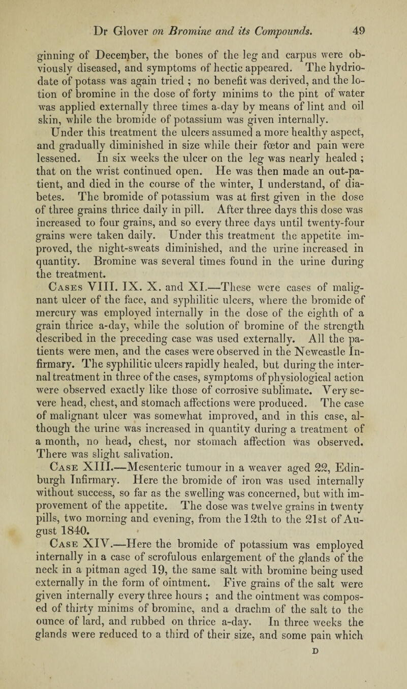 ginning of December, the bones of the leg and carpus were ob¬ viously diseased, and symptoms of hectic appeared. The hydrio- date of potass was again tried ; no benefit was derived, and the lo¬ tion of bromine in the dose of forty minims to the pint of water was applied externally three times a-day by means of lint and oil skin, while the bromide of potassium was given internally. Under this treatment the ulcers assumed a more healthy aspect, and gradually diminished in size while their fcetor and pain were lessened. In six weeks the ulcer on the leg was nearly healed ; that on the wrist continued open. He was then made an out-pa¬ tient, and died in the course of the winter, I understand, of dia¬ betes. The bromide of potassium was at first given in the dose of three grains thrice daily in pill. After three days this dose was increased to four grains, and so every three days until twenty-four grains were taken daily. Under this treatment the appetite im¬ proved, the night-sweats diminished, and the urine increased in quantity. Bromine was several times found in the urine during the treatment. Cases VIII. IX. X. and XL—These were cases of malig¬ nant ulcer of the face, and syphilitic ulcers, where the bromide of mercury was employed internally in the dose of the eighth of a grain thrice a-day, while the solution of bromine of the strength described in the preceding case was used externally. All the pa¬ tients were men, and the cases were observed in the Newcastle In¬ firmary. The syphilitic ulcers rapidly healed, but during the inter¬ nal treatment in three of the cases, symptoms of physiological action were observed exactly like those of corrosive sublimate. Very se¬ vere head, chest, and stomach affections were produced. The case of malignant ulcer was somewhat improved, and in this case, al¬ though the urine was increased in quantity during a treatment of a month, no head, chest, nor stomach affection was observed. There was slight salivation. Case XIII.—Mesenteric tumour in a weaver aged 22, Edin¬ burgh Infirmary. Here the bromide of iron was used internally without success, so far as the swelling was concerned, but with im¬ provement of the appetite. The dose was twelve grains in twenty pills, two morning and evening, from the 12th to the 21st of Au¬ gust 1840. Case XIV.—Here the bromide of potassium was employed internally in a case of scrofulous enlargement of the glands of the neck in a pitman aged 19, the same salt with bromine being used externally in the form of ointment. Five grains of the salt were given internally every three hours ; and the ointment was compos¬ ed of thirty minims of bromine, and a drachm of the salt to the ounce of lard, and rubbed on thrice a-day. In three weeks the glands were reduced to a third of their size, and some pain which D