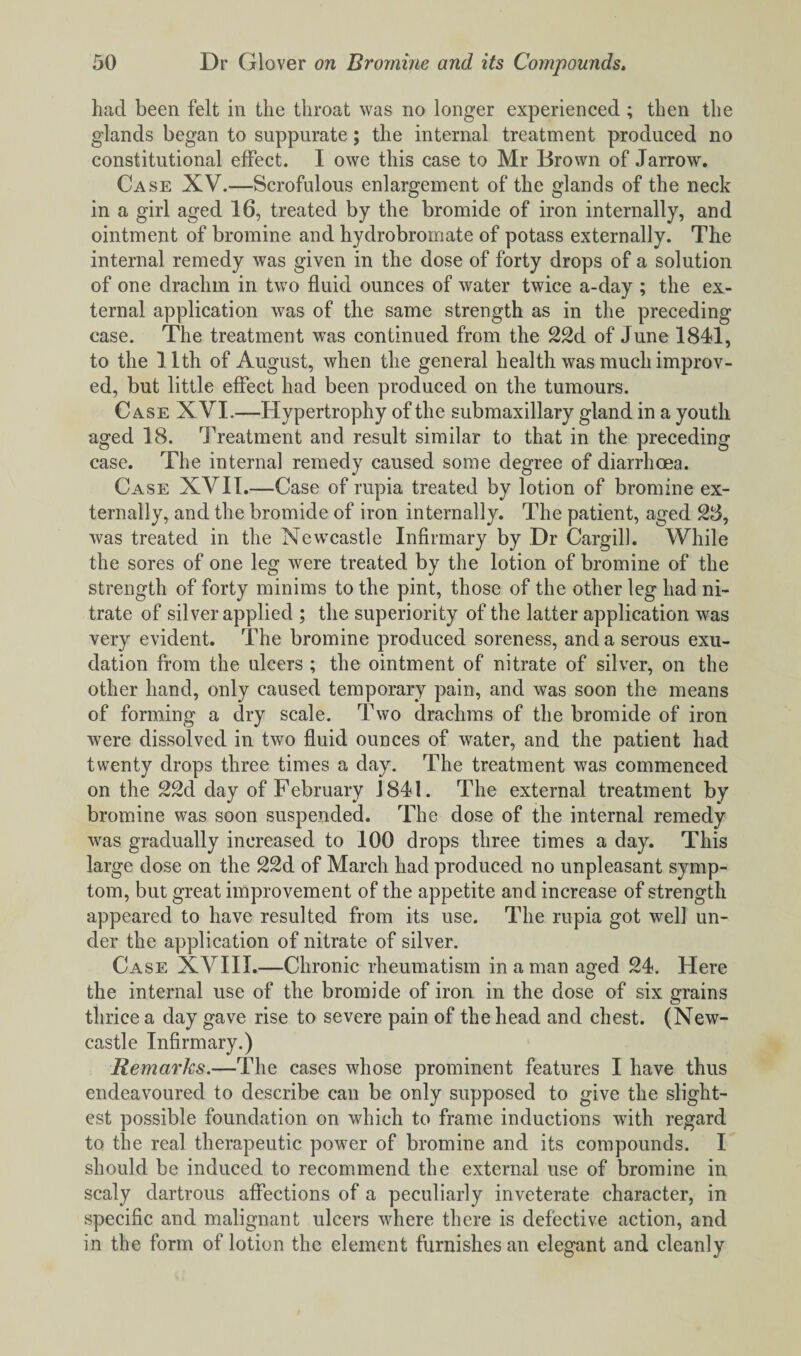 had been felt in the throat was no longer experienced ; then the glands began to suppurate; the internal treatment produced no constitutional effect. I owe this case to Mr Brown of Jarrow. Case XV.—Scrofulous enlargement of the glands of the neck in a girl aged 16, treated by the bromide of iron internally, and ointment of bromine and hydrobromate of potass externally. The internal remedy was given in the dose of forty drops of a solution of one drachm in two fluid ounces of water twice a-day ; the ex¬ ternal application was of the same strength as in the preceding case. The treatment was continued from the 22d of June 1841, to the 11th of August, when the general health was much improv¬ ed, but little effect had been produced on the tumours. Case XVI.—Hypertrophy of the submaxillary gland in a youth aged 18. Treatment and result similar to that in the preceding case. The internal remedy caused some degree of diarrhoea. Case XVII.—Case of rupia treated by lotion of bromine ex¬ ternally, and the bromide of iron internally. The patient, aged 28, was treated in the Newcastle Infirmary by Dr Cargill. While the sores of one leg were treated by the lotion of bromine of the strength of forty minims to the pint, those of the other leg had ni¬ trate of silver applied ; the superiority of the latter application was very evident. The bromine produced soreness, and a serous exu¬ dation from the ulcers ; the ointment of nitrate of silver, on the other hand, only caused temporary pain, and was soon the means of forming a dry scale. Two drachms of the bromide of iron were dissolved in two fluid ounces of water, and the patient had twenty drops three times a day. The treatment was commenced on the 22d day of February 1841. The external treatment by bromine was soon suspended. The dose of the internal remedy was gradually increased to 100 drops three times a day. This large dose on the 22d of March had produced no unpleasant symp¬ tom, but great improvement of the appetite and increase of strength appeared to have resulted from its use. The rupia got well un¬ der the application of nitrate of silver. Case XVIII.—Chronic rheumatism in a man aged 24. Here the internal use of the bromide of iron in the dose of six grains thrice a day gave rise to severe pain of the head and chest. (New¬ castle Infirmary.) Remarks.—The cases whose prominent features I have thus endeavoured to describe can be only supposed to give the slight¬ est possible foundation on which to frame inductions with regard to the real therapeutic power of bromine and its compounds. I should be induced to recommend the external use of bromine in scaly dartrous affections of a peculiarly inveterate character, in specific and malignant ulcers where there is defective action, and in the form of lotion the element furnishes an elegant and cleanly