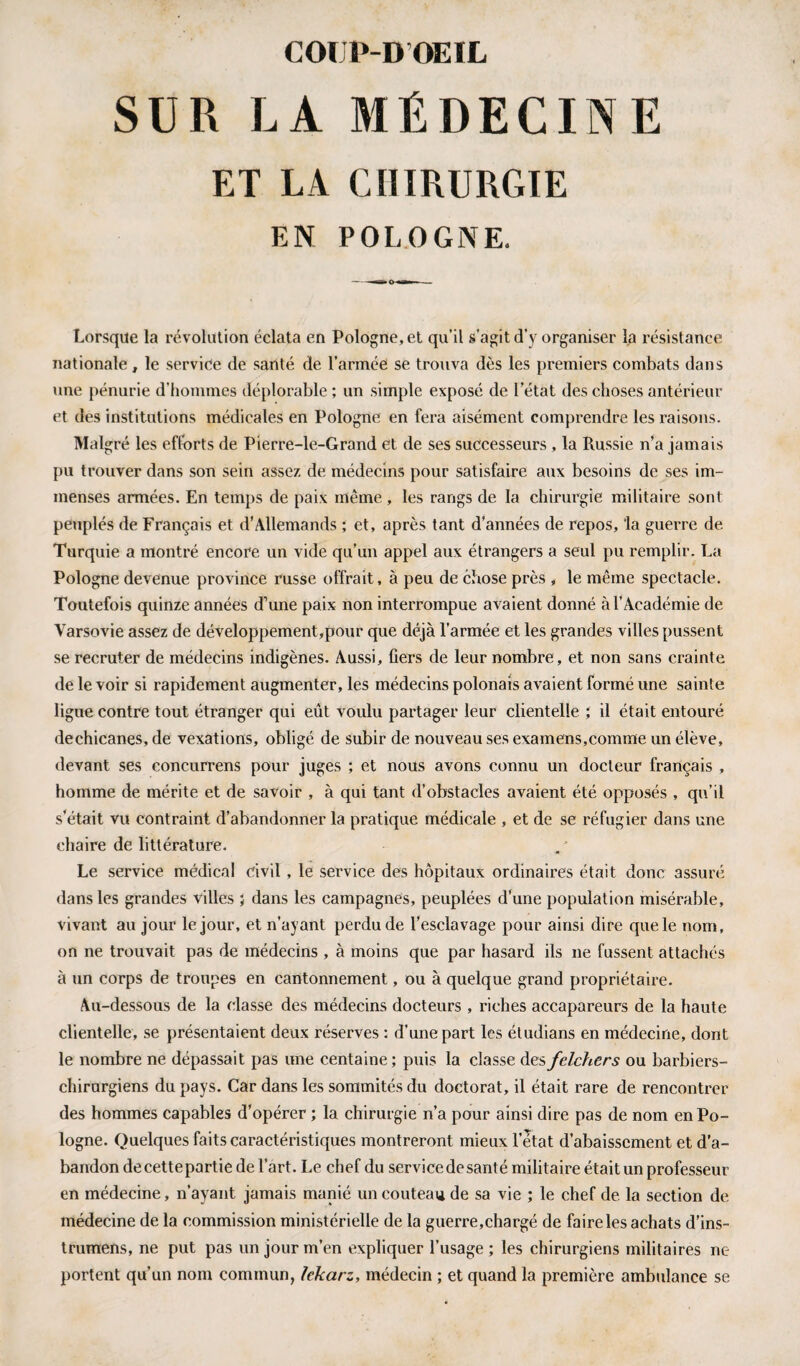 SUR LA MÉDECINE ET LA CHIRURGIE EN POLOGNE. Lorsque la révolution éclata en Pologne, et qu’il s’agit d’v organiser la résistance nationale , le service de santé de l’armée se trouva dès les premiers combats dans une pénurie d’hommes déplorable ; un simple exposé de letat des choses antérieur et des institutions médicales en Pologne en fera aisément comprendre les raisons. Malgré les efforts de Pierre-le-Grand et de ses successeurs, la Russie n’a jamais pu trouver dans son sein assez de médecins pour satisfaire aux besoins de ses im¬ menses armées. En temps de paix même, les rangs de la chirurgie militaire sont peuplés de Français et d’Allemands ; et, après tant d’années de repos, ‘la guerre de Turquie a montré encore un vide qu’un appel aux étrangers a seul pu remplir. La Pologne devenue province russe offrait, à peu de chose près , le même spectacle. Toutefois quinze années d’une paix non interrompue avaient donné à l’Académie de Varsovie assez de développement,pour que déjà l'armée et les grandes villes pussent se recruter de médecins indigènes. Aussi, fiers de leur nombre , et non sans crainte de le voir si rapidement augmenter, les médecins polonais avaient formé une sainte ligue contre tout étranger qui eût voulu partager leur clientelle ; il était entouré dechicanes, de vexations, obligé de subir de nouveau ses examens,comme un élève, devant ses concurrens pour juges ; et nous avons connu un docteur français , homme de mérite et de savoir , à qui tant d’obstacles avaient été opposés , qu’il s'était vu contraint d’abandonner la pratique médicale , et de se réfugier dans une chaire de littérature. Le service médical civil , le service des hôpitaux ordinaires était donc assuré dans les grandes villes ; dans les campagnes, peuplées d’une population misérable, vivant au jour le jour, et n’ayant perdu de l’esclavage pour ainsi dire que le nom, on ne trouvait pas de médecins , à moins que par hasard ils 11e fussent attachés à un corps de troupes en cantonnement, ou à quelque grand propriétaire. Au-dessous de la classe des médecins docteurs , riches accapareurs de la haute clientelle, se présentaient deux réserves : d’une part les étudians en médecine, dont le nombre ne dépassait pas une centaine; puis la classe desfelchers ou barbiers- chirurgiens du pays. Car dans les sommités du doctorat, il était rare de rencontrer des hommes capables d’opérer ; la chirurgie n’a pour ainsi dire pas de nom en Po¬ logne. Quelques faits caractéristiques montreront mieux l’etat d’abaissement et d’a¬ bandon decettepartie de l’art. Le chef du servicedesanté militaire était un professeur en médecine, n’ayant jamais manié un couteau de sa vie ; le chef de la section de médecine de la commission ministérielle de la guerre,chargé de faire les achats d’ins- trumens, ne put pas un jour m’en expliquer l’usage ; les chirurgiens militaires ne portent qu’un nom commun, lekarz, médecin ; et quand la première ambulance se