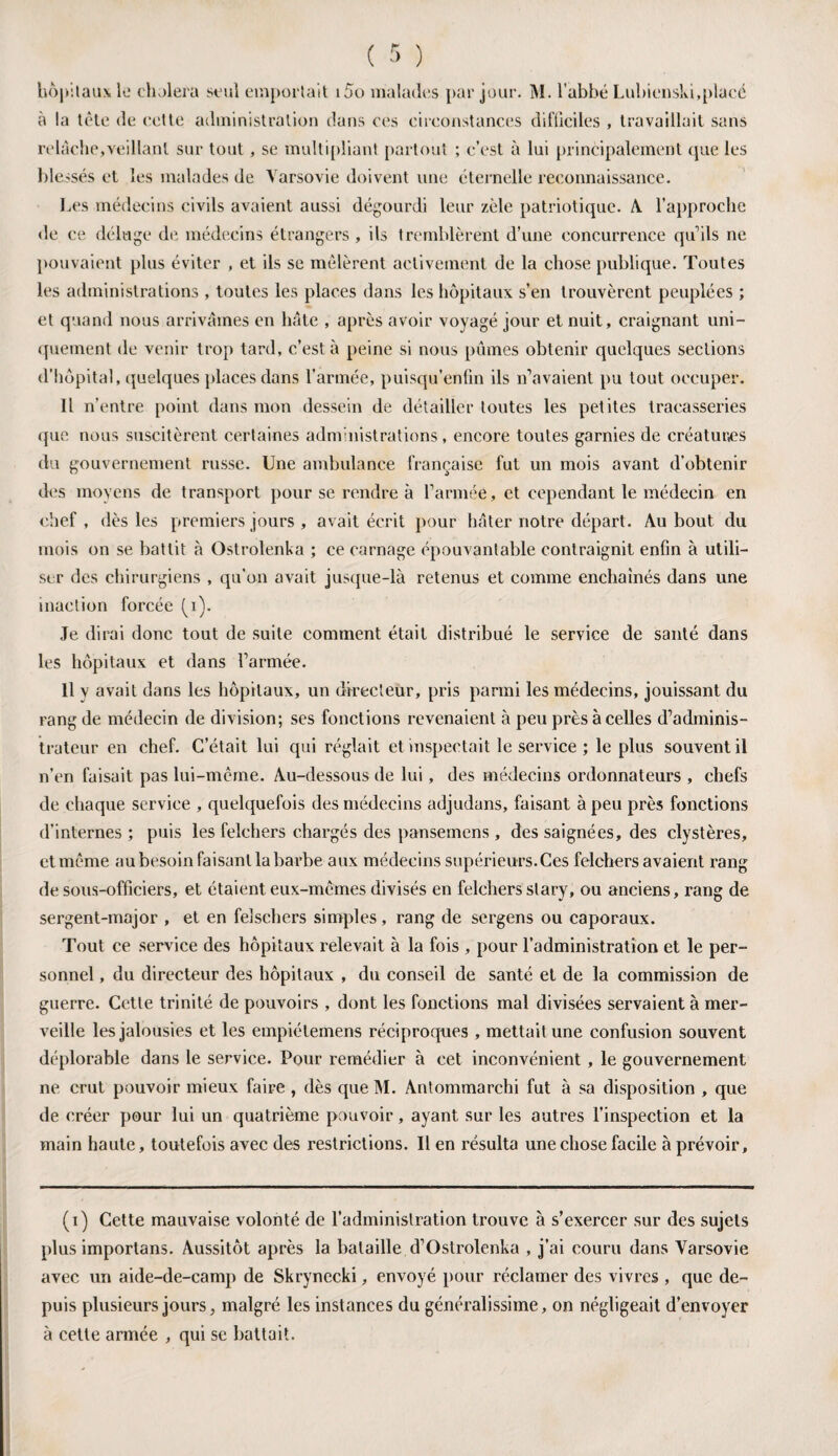hôpitaux le choiera seul emportait i5o malades par jour. M. l’abbé Lubienski,placé à la tête de cette administration dans ces circonstances difficiles , travaillait sans relâche,veillant sur tout, se multipliant partout ; c’est à lui principalement que les blessés et les malades de Varsovie doivent une éternelle reconnaissance. Les médecins civils avaient aussi dégourdi leur zèle patriotique. A l'approche de ce déluge de médecins étrangers , ils tremblèrent d’une concurrence quils ne pouvaient plus éviter , et ils se mêlèrent activement de la chose publique. Toutes les administrations , toutes les places dans les hôpitaux s’en trouvèrent peuplées ; et quand nous arrivâmes en hâte , après avoir voyagé jour et nuit, craignant uni¬ quement de venir trop tard, c’est à peine si nous pûmes obtenir quelques sections d’hôpital, quelques places dans l’armée, puisqu’enfin ils n’avaient pu tout occuper. Il n’entre point dans mon dessein de détailler toutes les petites tracasseries que nous suscitèrent certaines administrations, encore toutes garnies de créatures du gouvernement russe. Une ambulance française fut un mois avant d’obtenir des moyens de transport pour se rendre à l’armée, et cependant le médecin en chef , dès les premiers jours , avait écrit pour hâter notre départ. Au bout du mois on se battit à Ostrolenka ; ce carnage épouvantable contraignit enfin à utili¬ ser des chirurgiens , qu’on avait jusque-là retenus et comme enchaînés dans une inaction forcée (j). Je dirai donc tout de suite comment était distribué le service de santé dans les hôpitaux et dans l’armée. Il y avait dans les hôpitaux, un directeur, pris parmi les médecins, jouissant du rang de médecin de division; ses fonctions revenaient à peu près à celles d’adminis¬ trateur en chef. C’était lui qui réglait et inspectait le service ; le plus souvent il n’en faisait pas lui-même. Au-dessous de lui, des médecins ordonnateurs , chefs de chaque service , quelquefois des médecins adjudans, faisant à peu près fonctions d’internes ; puis les felchers chargés des pansemens, des saignées, des clystères, et même au besoin faisant la barbe aux médecins supérieurs.Ces felchers avaient rang de sous-officiers, et étaient eux-mêmes divisés en felchers slary, ou anciens, rang de sergent-major , et en felscliers simples, rang de sergens ou caporaux. Tout ce service des hôpitaux relevait à la fois , pour l’administration et le per¬ sonnel , du directeur des hôpitaux , du conseil de santé et de la commission de guerre. Cette trinité de pouvoirs , dont les fonctions mal divisées servaient à mer¬ veille les jalousies et les empiétemens réciproques , mettait une confusion souvent déplorable dans le service. Pour remédier à cet inconvénient, le gouvernement ne crut pouvoir mieux faire , dès queM. Antommarchi fut à sa disposition , que de créer pour lui un quatrième pouvoir, ayant sur les autres l’inspection et la main haute, toutefois avec des restrictions. Il en résulta une chose facile à prévoir. (i) Cette mauvaise volonté de l’administration trouve à s’exercer sur des sujets plus importans. Aussitôt après la bataille d’Ostrolenka , j’ai couru dans Varsovie avec un aide-de-camp de Skrynecki, envoyé pour réclamer des vivres , que de¬ puis plusieurs jours, malgré les instances du généralissime, on négligeait d’envoyer à celte armée , qui se battait.