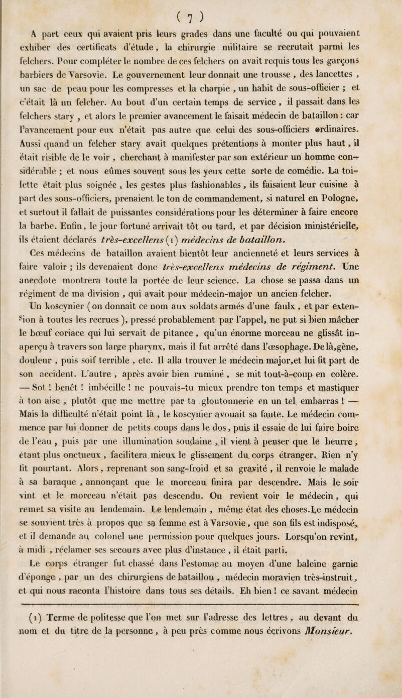A part ceux qui avaient pris leurs grades dans une faculté ou qui pouvaient exhiber des certificats d’étude, la chirurgie militaire se recrutait parmi les felchers. Pour compléter le nombre de ces felchers on avait requis tous les garçons barbiers de Varsovie. Le gouvernement leur donnait une trousse, des lancettes , un sac de peau pour les compresses et la charpie , un habit de sous-officier ; et c'était là un felcher. Au bout d’un certain temps de service , il passait dans les felchers stary , et alors le premier avancement le faisait médecin de bataillon : car l’avancement pour eux n’était pas autre que celui des sous-officiers ordinaires. Aussi quand un felcher stary avait quelques prétentions à monter plus haut, il était risible de le voir , cherchant à manifester par son extérieur un homme con¬ sidérable ; et nous eûmes souvent sous les yeux cette sorte de comédie. La toi¬ lette était plus soignée , les gestes plus fashionables, ils faisaient leur cuisine à part des sous-officiers, prenaient le ton de commandement, si naturel en Pologne, et surtout il fallait de puissantes considérations pour les déterminer à faire encore la barbe. Enfin, le jour fortuné arrivait tôt ou tard, et par décision ministérielle, ils étaient déclarés très-excef/ens (i) médecins de bataillon. Ces médecins de bataillon avaient bientôt leur ancienneté et leurs services à faire valoir ; ils devenaient donc trës-excc/lens médecins de régiment. Une anecdote montrera toute la portée de leur science. La chose se passa dans un régiment de ma division , qui avait pour médecin-major un ancien felcher. Un koscynier (on donnait ce nom aux soldats armés d’une faulx , et par exten¬ sion à toutes les recrues ), pressé probablement par l’appel, ne put si bien mâcher le bœuf coriace qui lui servait de pitance , qu’un énorme morceau ne glissât in¬ aperçu à travers son large pharynx, mais il fut arrêté dans l’œsophage. De là,gène, douleur , puis soif terrible , etc. Il alla trouver le médecin major,et lui fit part de son accident. L’autre , après avoir bien ruminé , se mit tout-à-coup en colère. — Sot 1 benêt ! imbécille ! ne pouvais-tu mieux prendre ton temps et mastiquer à tan aise , plutôt que me mettre par ta gloutonnerie en un tel embarras 1 — Mais la difficulté n’était point là , le koscynier avouait sa faute. Le médecin com¬ mence par lui donner de petits coups dans le dos, puis il essaie de lui faire boire de l’eau , puis par une illumination soudaine , il vient à penser que le beurre , étant plus onctueux , facilitera mieux le glissement du. corps étranger. Rien n’y fit pourtant. Alors , reprenant son sang-froid et sa gravité , il renvoie le malade à sa baraque , annonçant que le morceau finira par descendre. Mais le soir vint et le morceau n’était pas descendu. On revient voir le médecin, qui remet sa visite au lendemain. Le lendemain , même état des choses.Le médecin se souvient très à propos que sa femme est à Varsovie, que son fils est indisposé, et il demande au colonel une permission pour quelques jours. Lorsqu’on revint, à midi , réclamer ses secours avec plus d’instance , il était parti. Le corps étranger fut chassé dans l’estomac au moyen d’une baleine garnie d’éponge , par un des chirurgiens de bataillon , médecin moravien très-instruit, et qui nous raconta l’histoire dans tous ses détails. Eh bien ! ce savant médecin (i) Terme de politesse que l’on met sur l’adresse des lettres, au devant du nom et du titre de la personne, à peu près comme nous écrivons Monsieur.