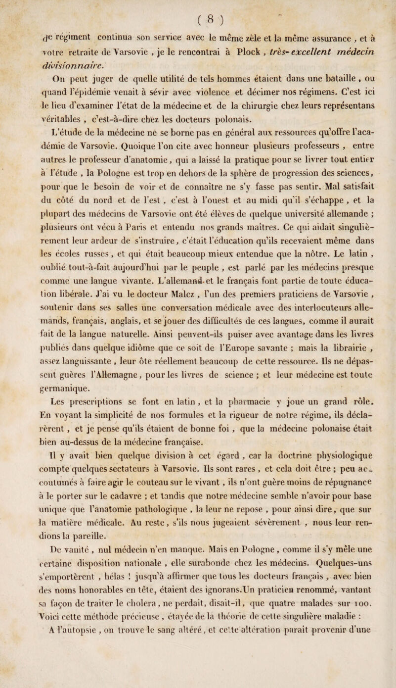 votre retraite de Varsovie , je le rencontrai à Plock , très-excellent médecin divisionnaire. On peut juger de quelle utilité de tels hommes étaient dans une bataille , ou quand l’épidémie venait à sévir avec violence et décimer nos régimens. C’est ici le lieu d’examiner l’état de la médecine et de la chirurgie chez leurs représentans véritables , c’est-à-dire chez les docteurs polonais. L’élude de la médecine ne se borne pas en général aux ressources qu’offre l’aca¬ démie de Varsovie. Quoique l’on cite avec honneur plusieurs professeurs , entre autres le professeur d'anatomie, qui a laissé la pratique pour se livrer tout entier à l’étude , la Pologne est trop en dehors de la sphère de progression des seiences, pour que le besoin de voir et de connaître ne s’y fasse pas sentir. Mal satisfait du côté du nord et de l’est , c’est à l’ouest et au midi qu’il s’échappe , et la plupart des médecins de Varsovie ont été élèves de quelque université allemande ; plusieurs ont vécu à Paris et entendu nos grands maîtres. Ce qui aidait singuliè¬ rement leur ardeur de s’instruire, c’était l’éducation qu’ils recevaient même dans les écoles russes, et qui était beaucoup mieux entendue que la nôtre. Le latin , oublié tout-à-fait aujourd’hui par le peuple , est parlé par les médecins presque comme une langue vivante. L’allemand-et le français font partie de toute éduca¬ tion libérale. J’ai vu le docteur Malcz , l’un des premiers praticiens de Varsovie , soutenir dans ses salles une conversation médicale avec des interlocuteurs alle¬ mands, français, anglais, et se jouer des difficultés de ces langues, comme il aurait fait de la langue naturelle. Ainsi peuvent-ils puiser avec avantage dans les livres publiés dans quelque idiome que ce soit de l’Europe savante ; mais la librairie , assez languissante , leur ôte réellement beaucoup de cette ressource. Ils ne dépas¬ sent guères l’Allemagne, pour les livres de science ; et leur médecine est toute germanique. Les prescriptions se font en latin , et la pharmacie y joue un grand rôle. En voyant la simplicité de nos formules et la rigueur de notre régime, ils décla¬ rèrent , et je pense qu’ils étaient de bonne foi , que la médecine polonaise était bien au-dessus de la médecine française. Il y avait bien quelque division à cet égard , car la doctrine physiologique compte quelques sectateurs à Varsovie. Ils sont rares , et cela doit être ; peu ac¬ coutumés à faire agir le couteau sur le vivant , ils n’ont guère moins de répugnance à le porter sur le cadavre ; et tandis que notre médecine semble n’avoir pour base unique que l’anatomie pathologique , la leur ne repose , pour ainsi dire, que sur la matière médicale. Au reste, s’ils nous jugeaient sévèrement , nous leur ren¬ dions la pareille. De vanité , nul médecin n'en manque. Mais en Pologne , comme il s'y mêle une certaine disposition nationale , elle surabonde chez les médecins. Quelques-uns s’emportèrent , hélas 1 jusqu’à affirmer que tous les docteurs français , avec bien des noms honorables en tête, étaient des ignorans.TJn praticien renommé, vantant sa façon de traiter le choiera, ne perdait, disait-il, que quatre malades sur 100. Voici cette méthode précieuse , étayée de la théorie de cette singulière maladie : A l’autopsie , on trouve le sang altéré, et celte altération parait provenir d’une