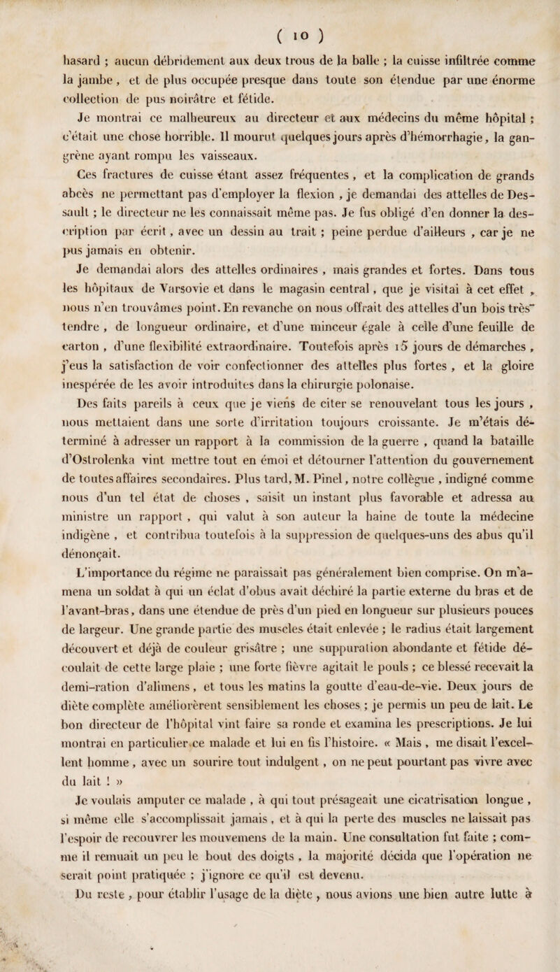 ( 1° ) hasard ; aucun débridement aux deux trous de la balle ; la cuisse infiltrée comme la jambe, et de plus occupée presque dans toute son étendue par une énorme collection de pus noirâtre et fétide. Je montrai ce malheureux au directeur et aux médecins du même hôpital ; c’était une chose horrible. 11 mourut quelques jours après d’hémorrhagie, la gan¬ grène ayant rompu les vaisseaux. Ces fractures de cuisse étant assez fréquentes , et la complication de grands abcès ne permettant pas d’employer la flexion , je demandai des attelles de Des- sault ; le directeur ne les connaissait même pas. Je fus obligé d’en donner la des¬ cription par écrit, avec un dessin au trait ; peine perdue d’ailleurs , car je ne pus jamais en obtenir. Je demandai alors des attelles ordinaires , mais grandes et fortes. Dans tous les hôpitaux de Varsovie et dans le magasin central, que je visitai à cet effet , nous n’en trouvâmes point. En revanche on nous offrait des attelles d’un bois très tendre , de longueur ordinaire, et d’une minceur égale à celle d’une feuille de carton , d’une flexibilité extraordinaire. Toutefois après i5 jours de démarches , j’eus la satisfaction de voir confectionner des attelles plus fortes , et la gloire inespérée de les avoir introduites dans la chirurgie polonaise. Des faits pareils à ceux que je viens de citer se renouvelant tous les jours , nous mettaient dans une sorte d’irritation toujours croissante. Je m’étais dé¬ terminé à adresser un rapport à la commission de la guerre , quand la bataille d’Ostrolenka vint mettre tout en émoi et détourner l’attention du gouvernement de toutes affaires secondaires. Plus tard,M. Pinel, notre collègue , indigné comme nous d’un tel état de choses , saisit un instant plus favorable et adressa au ministre un rapport , qui valut à son auteur la haine de toute la médecine indigène , et contribua toutefois à la suppression de quelques-uns des abus qu’il dénonçait. L’importance du régime ne paraissait pas généralement bien comprise. On m'a¬ mena un soldat à qui un éclat d’obus avait déchiré la partie externe du bras et de l’avant-bras, dans une étendue de près d’un pied en longueur sur plusieurs pouces de largeur. Une grande partie des muscles était enlevée ; le radius était largement découvert et déjà de couleur grisâtre ; une suppuration abondante et fétide dé¬ coulait de cette large plaie ; une forte fièvre agitait le pouls ; ce blessé recevait la demi-ration d’alirnens, et tous les matins la goutte d’eau-de-vie. Deux jours de diète complète améliorèrent sensiblement les choses ; je permis un peu de lait. Le bon directeur de l’hôpital vint faire sa ronde et examina les prescriptions. Je lui montrai en particulier.ee malade et lui en fis l’histoire. « Mais , me disait l’excel¬ lent homme , avec un sourire tout indulgent , on ne peut pourtant pas vivre avec du lait ! » Je voulais amputer ce malade , à qui tout présageait une cicatrisation longue , si même elle s’accomplissait jamais , et à qui la perte des muscles ne laissait pas l’espoir de recouvrer les mouvemens de la main. Une consultation fut faite ; com¬ me il remuait un peu le bout des doigts , la majorité décida que l’opération ne serait point pratiquée ; j’ignore ce qu i) est devenu. Du reste , pour établir l’usage de la diète , nous avions une bien autre lutte à