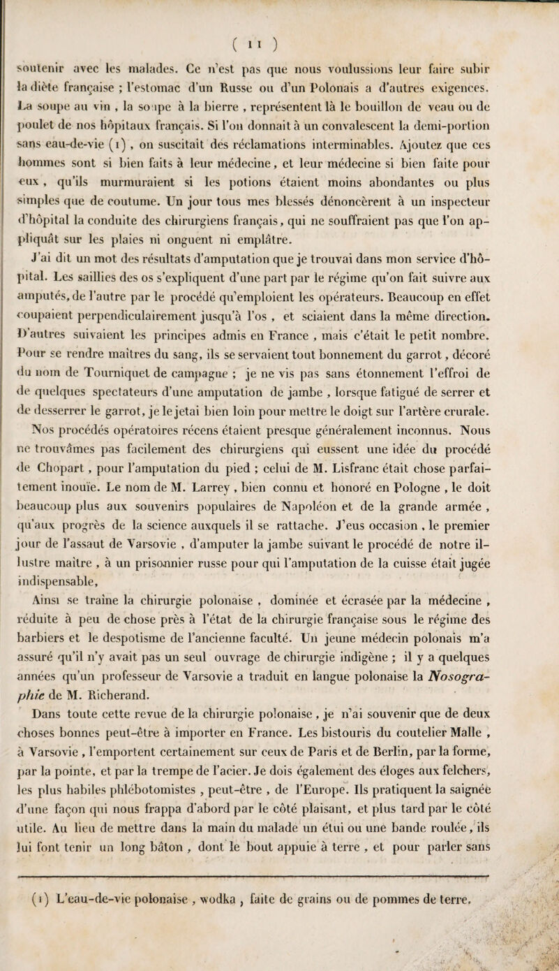 ( >' ) soutenir avec les malades. Ce n’est pas que nous voulussions leur faire subir la diète française ; l’estomac d’un Russe ou d’un Polonais a d’autres exigences. La soupe au vin , la soupe à la bierre , représentent là le bouillon de veau ou de poulet de nos hôpitaux français. Si l’on donnait à un convalescent la demi-portion sans eau-de-vie (i) , on suscitait des réclamations interminables. Ajoutez que ces hommes sont si bien faits à leur médecine, et leur médecine si bien faite pour eux, qu’ils murmuraient si les potions étaient moins abondantes ou plus simples que de coutume. Un jour tous mes blessés dénoncèrent à un inspecteur d’hôpital la conduite des chirurgiens français, qui ne souffraient pas que l’on ap¬ pliquât sur les plaies ni onguent ni emplâtre. J’ai dit un mot des résultats d’amputation que je trouvai dans mon service d’hô¬ pital. Les saillies des os s’expliquent d’une part par le régime qu’on fait suivre aux amputés, de l’autre par le procédé qu’emploient les opérateurs. Beaucoup en effet coupaient perpendiculairement jusqu’à l’os , et sciaient dans la même direction. D’autres suivaient les principes admis en France , mais c’était le petit nombre. Pour se rendre maîtres du sang, ils se servaient tout bonnement du garrot, décoré du nom de Tourniquet de campagne ; je ne vis pas sans étonnement l’effroi de de quelques spectateurs d’une amputation de jambe , lorsque fatigué de serrer et de desserrer le garrot, je le jetai bien loin pour mettre le doigt sur l’artère crurale. Nos procédés opératoires récens étaient presque généralement inconnus. Nous ne trouvâmes pas facilement des chirurgiens qui eussent une idée du procédé de Chopart, pour l’amputation du pied ; celui de M. Lisfranc était chose parfai¬ tement inouïe. Le nom de M. Larrey , bien connu et honoré en Pologne , le doit beaucoup plus aux souvenirs populaires de Napoléon et de la grande armée , qu’aux progrès de la science auxquels il se rattache. J’eus occasion , le premier jour de l’assaut de Varsovie , d’amputer la jambe suivant le procédé de notre il¬ lustre maître , à un prisonnier russe pour qui l’amputation de la cuisse était jugée indispensable, Ainsi se traîne la chirurgie polonaise , dominée et écrasée par la médecine , réduite à peu de chose près à l’état de la chirurgie française sous le régime des barbiers et le despotisme de l’ancienne faculté. Un jeune médecin polonais m’a assuré qu’il n’y avait pas un seul ouvrage de chirurgie indigène ; il y a quelques années qu’un professeur de Varsovie a traduit en langue polonaise la Nosogra¬ phie de M. Richerand. Dans toute cette revue de la chirurgie polonaise , je n’ai souvenir que de deux choses bonnes peut-être à importer en France. Les bistouris du coutelier Malle , à Varsovie , l’emportent certainement sur ceux de Paris et de Berlin, parla forme, par la pointe, et par la trempe de l’acier. Je dois également des éloges aux felchers, les plus habiles phlébotomistes , peut-être , de l’Europe. Ils pratiquent la saignée d’une façon qui nous frappa d’abord par le côté plaisant, et plus tard par le côté utile. Au lieu de mettre dans la main du malade un étui ou une bande roulée, ils lui font tenir un long bâton , dont le bout appuie à terre , et pour parler sans