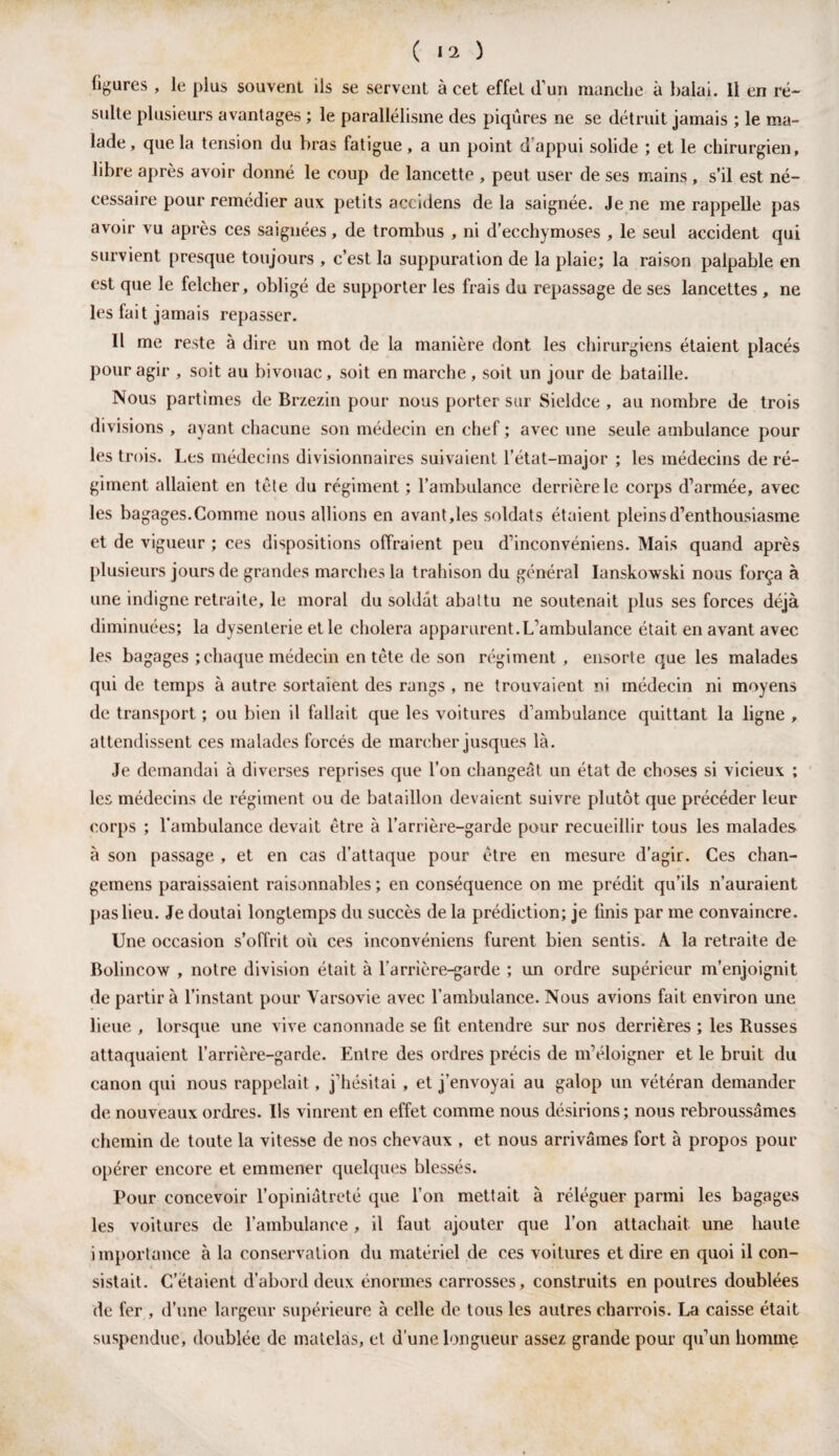 figures , le plus souvent ils se servent à cet effet d’un manche à balai. Il en ré¬ sulte plusieurs avantages ; le parallélisme des piqûres ne se détruit jamais ; le ma¬ lade, que la tension du bras fatigue, a un point d'appui solide ; et le chirurgien, libre après avoir donné le coup de lancette , peut user de ses mains , s’il est né¬ cessaire pour remédier aux petits accidens delà saignée. Je ne me rappelle pas avoir vu après ces saignées, de trombus , ni d’ecchymoses , le seul accident qui survient presque toujours , c’est la suppuration de la plaie; la raison palpable en est que le felcher, obligé de supporter les frais du repassage de ses lancettes, ne les fait jamais repasser. Il me reste à dire un mot de la manière dont les chirurgiens étaient placés pour agir , soit au bivouac, soit en marche , soit un jour de bataille. Nous partîmes de Brzezin pour nous porter sur Sieldce , au nombre de trois divisions , ayant chacune son médecin en chef ; avec une seule ambulance pour les trois. Les médecins divisionnaires suivaient l’état-major ; les médecins de ré¬ giment allaient en tète du régiment ; l’ambulance derrière le corps d’armée, avec les bagages.Comme nous allions en avant,les soldats étaient pleins d’enthousiasme et de vigueur ; ces dispositions offraient peu d’inconvéniens. Mais quand après plusieurs jours de grandes marches la trahison du général Ianskowski nous força à une indigne retraite, le moral du soldât abattu ne soutenait plus ses forces déjà diminuées; la dysenterie et le choiera apparurent.L’ambulance était en avant avec les bagages ; chaque médecin en tête de son régiment , ensorte que les malades qui de temps à autre sortaient des rangs , ne trouvaient ni médecin ni moyens de transport ; ou bien il fallait que les voitures d’ambulance quittant la ligne , attendissent ces malades forcés de marcher jusques là. Je demandai à diverses reprises que l’on changeât un état de choses si vicieux ; les médecins de régiment ou de bataillon devaient suivre plutôt que précéder leur corps ; l'ambulance devait être à l’arrière-garde pour recueillir tous les malades à son passage , et en cas d’attaque pour être en mesure d’agir. Ces chan- gemens paraissaient raisonnables ; en conséquence on me prédit qu’ils n’auraient pas lieu. Je doutai longtemps du succès de la prédiction; je finis par me convaincre. Une occasion s’offrit où ces inconvéniens furent bien sentis. A. la retraite de Bolincow , notre division était à l’arrière-garde ; un ordre supérieur m’enjoignit de partir à l’instant pour Varsovie avec l’ambulance. Nous avions fait environ une lieue , lorsque une vive canonnade se fit entendre sur nos derrières ; les Russes attaquaient l’arrière-garde. Entre des ordres précis de m’éloigner et le bruit du canon qui nous rappelait, j’hésitai , et j’envoyai au galop un vétéran demander de nouveaux ordres. Us vinrent en effet comme nous désirions; nous rebroussâmes chemin de toute la vitesse de nos chevaux , et nous arrivâmes fort à propos pour opérer encore et emmener quelques blessés. Pour concevoir l’opiniâtreté que l’on mettait à réléguer parmi les bagages les voitures de l’ambulance, il faut ajouter que l’on attachait une haute importance à la conservation du matériel de ces voilures et dire en quoi il con¬ sistait. C’étaient d’abord deux énormes carrosses, construits en poutres doublées de fer , d’une largeur supérieure à celle de tous les autres charrois. La caisse était suspendue, doublée de matelas, et d'une longueur assez grande pour qu’un homme