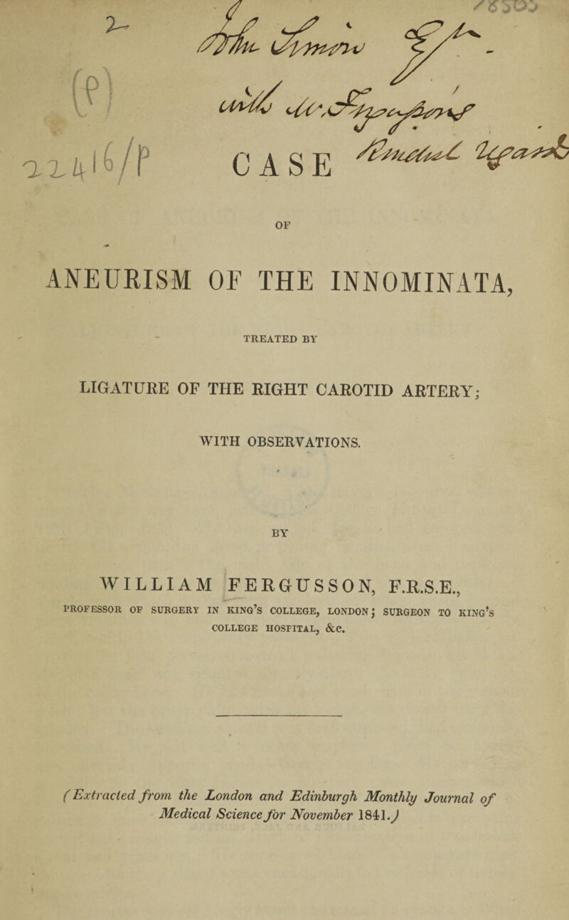 ANEURISM OF THE INNOMINATA, TREATED BY LIGATURE OF THE RIGHT CAROTID ARTERY; WITH OBSERVATIONS. WILLIAM FERGUSSON, F.R.S.E., PROFESSOR OF SURGERY IN KING’S COLLEGE, LONDON; SURGEON TO KING’S 5 COLLEGE HOSFITAL, &C. (Extracted from the London and Edinburgh Monthly Journal of Medical Science for November 184*1