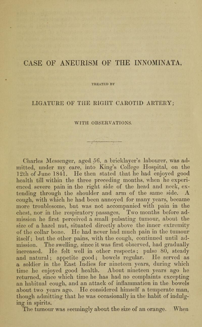 CASE OF ANEURISM OF THE INNOMINATA, TREATED BY LIGATURE OF TIIE RIGHT CAROTID ARTERY; » WITH OBSERVATIONS. Charles Messenger, aged 56, a bricklayer's labourer, was ad¬ mitted, under my care, into King's College Hospital, on the 12th of June 1841. He then stated that he had enjoyed good health till within the three preceding months, when he experi¬ enced severe pain in the right side of the head and neck, ex¬ tending through the shoulder and arm of the same side. A cough, with which he had been annoyed for many years, became more troublesome, but was not accompanied with pain in the chest, nor in the respiratory passages. Two months before ad¬ mission he first perceived a small pulsating tumour, about the size of a hazel nut, situated directly above the inner extremity of the collar bone. He had never had much pain in the tumour itself; but the other pains, with the cough, continued until ad¬ mission. The swelling, since it was first observed, had gradually increased. He felt well in other respects; pulse 80, steady and natural; appetite good; bowels regular. He served as a soldier in the East Indies for nineteen years, during which time he enjoyed good health. About nineteen years ago he returned, since which time he has had no complaints excepting an habitual cough, and an attack of inflammation in the bowels about two years ago. He considered himself a temperate man, though admitting that he was occasionally in the habit of indulg¬ ing in spirits. The tumour was seemingly about the size of an orange. When