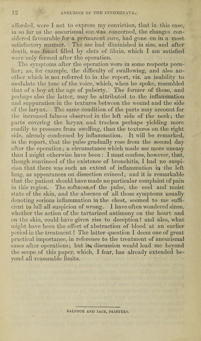 afforded, were I not to express my conviction, that in this case,, in so far as the aneurismal sac was concerned, the changes con¬ sidered favourable for a permanent cure, had gone on in a most satisfactory manner. The sac had diminished in size, and after death, was found filled by clots of fibrin, which I am satisfied were only formed after the operation. The symptoms after the operation were in some respects pecu¬ liar; as, for example, the difficulty of swallowing, and also an¬ other which is not referred to in the report, viz. an inability to modulate the tone of the voice, which, when he spoke, resembled that of a boy at the age of puberty. The former of these, and perhaps also the latter, may be attributed to the inflammation and suppuration in the textures between the wound and the side of the larynx. The same condition of the parts may account for the increased fulness observed in the left side of the neck; the parts covering the larynx and trachea perhaps yielding more readily to pressure from swelling, than the textures on the right side, already condensed by inflammation. It will be remarked, in the report, that the pulse gradually rose from the second day after the operation; a circumstance which made me more uneasy than I might otherwise have been : I must confess, however, that, though convinced of the existence of bronchitis, I had no suspi¬ cion that there was such an extent of inflammation in the left lung, as appearances on dissection evinced; and it is remarkable that the patient should have made no particular complaint of pain in this region. The softness of the pulse, the cool and moist state of the skin, and the absence of all those symptoms usually denoting serious inflammation in the chest, seemed to me suffi¬ cient to lull all suspicion of wrong. I have often wondered since, whether the action of the tartarized antimonv on the heart and m/ on the skin, could have given rise to deception ? and also, what might have been the effect of abstraction of blood at an earlier period in the treatment ? The latter question I deem one of great practical importance, in reference to the treatment of aneurismal cases after operations; but ifca discussion would lead me beyond the scope of this paper, which, I fear, has already extended be¬ yond all reasonable limits. BALFOUR AND JACK, PRINTERS.