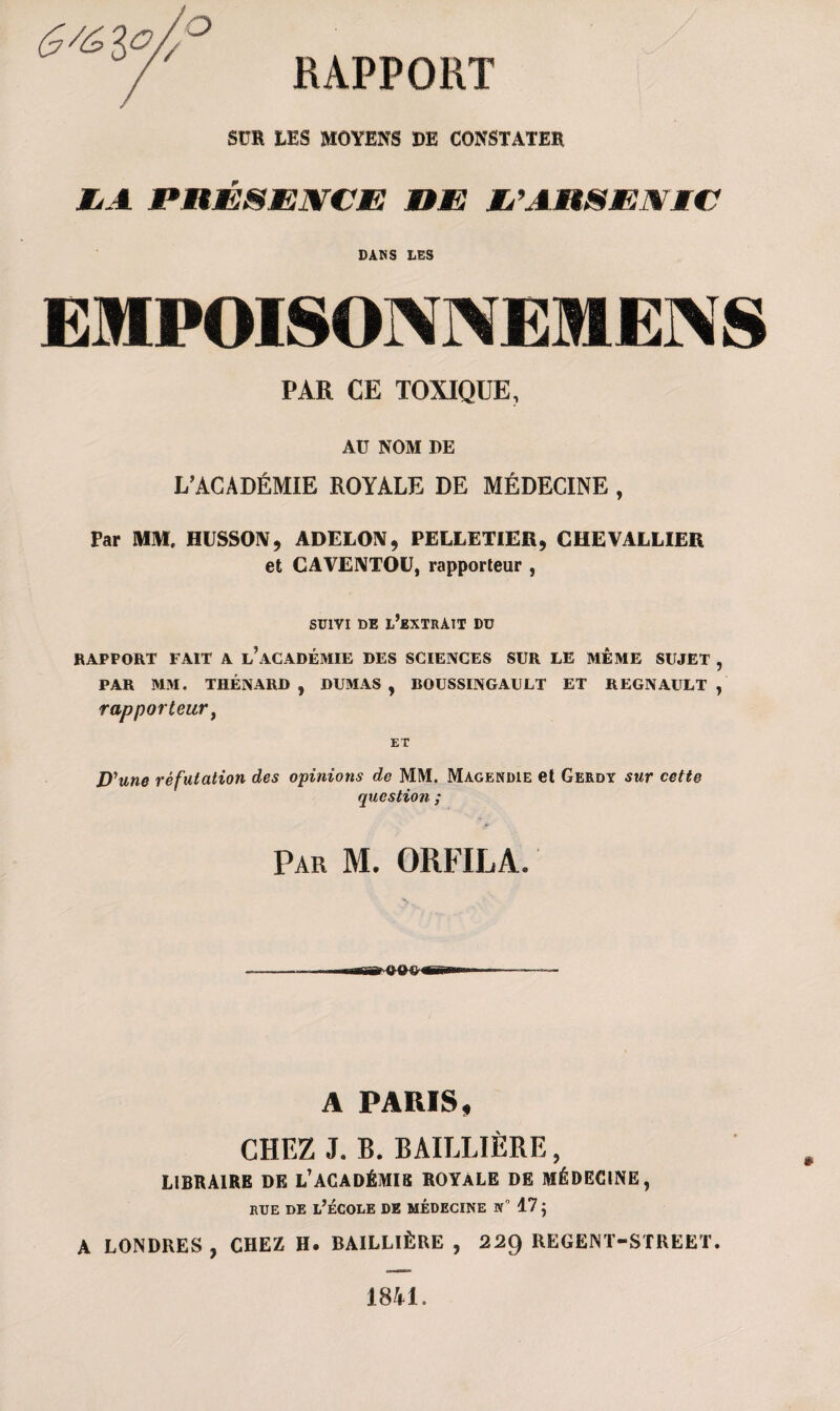 SUR LES MOYENS DE CONSTATER ZiA PRÉ&MWCJE HÆ? JL’AHSjEWÆC DANS LES E)IP01SOA\EME.\S PAR CE TOXIQUE, AU NOM DE L’ACADÉMIE ROYALE DE MÉDECINE , Par MM, IIISSON, ADELON, PELLETIER, CHEVALLIER et CAVENTOU, rapporteur , SUIVI DE l’extrait Dü RAPPORT FAIT A l’aCADÉMIE DES SCIENCES SUR LE MÊME SUJET , PAR MM. THÉNARD , DUMAS , BOUSSINGAULT ET REGNAULT , rapporteur, Dyune réfutation des opinions de MM. Magendie et Gerdy sur cette question ; Par M. ORFILA. A PARIS, CHEZ J. B. BAILLIÈRE, LIBRAIRE DE L’ACADÉMIE ROYALE DE MÉDECINE, rue de l’école de médecine n° 17 $ A LONDRES, CHEZ H. BAILLIÈRE , 22g REGENT-STREET. 1841.