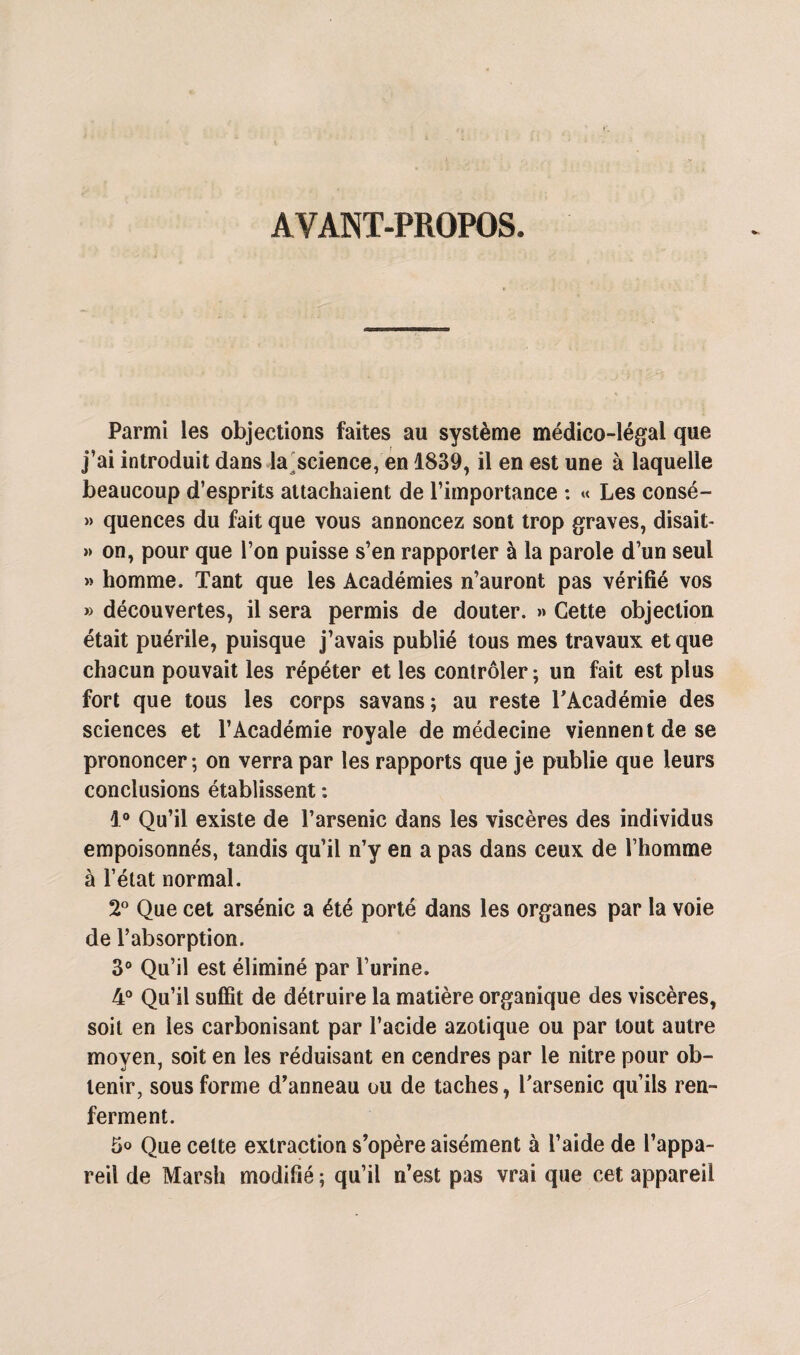 AVANT-PROPOS. Parmi les objections faites au système médico-légal que j’ai introduit dans la science, en 1839, il en est une à laquelle beaucoup d’esprits attachaient de l’importance : « Les consé- » quences du fait que vous annoncez sont trop graves, disait- » on, pour que l’on puisse s’en rapporter à la parole d’un seul » homme. Tant que les Académies n’auront pas vérifié vos » découvertes, il sera permis de douter. » Cette objection était puérile, puisque j’avais publié tous mes travaux et que chacun pouvait les répéter et les contrôler; un fait est plus fort que tous les corps savans; au reste l'Académie des sciences et l’Académie royale de médecine viennent de se prononcer; on verra par les rapports que je publie que leurs conclusions établissent : 1° Qu’il existe de l’arsenic dans les viscères des individus empoisonnés, tandis qu’il n’y en a pas dans ceux de l’homme à l’état normal. 2° Que cet arsenic a été porté dans les organes par la voie de l’absorption. 3° Qu’il est éliminé par l’urine. 4° Qu’il suffit de détruire la matière organique des viscères, soit en les carbonisant par l’acide azotique ou par tout autre moyen, soit en les réduisant en cendres par le nitre pour ob¬ tenir, sous forme d’anneau ou de taches, l'arsenic qu’ils ren¬ ferment. 5<> Que celte extraction s’opère aisément à l’aide de l’appa¬ reil de Marsh modifié ; qu’il n’est pas vrai que cet appareil