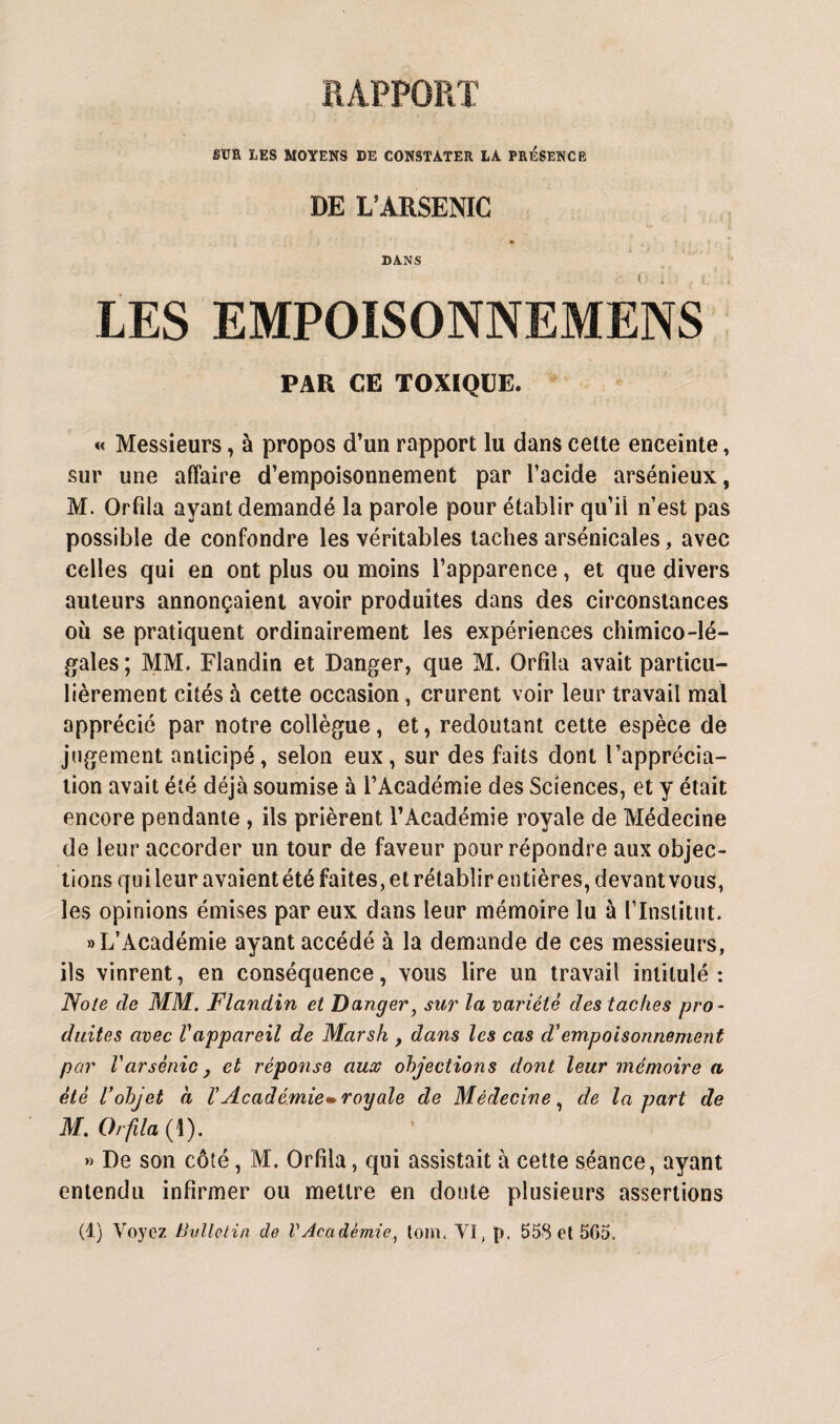 sua LES MOYENS DE CONSTATER LA PRÉSENCE DE L’ARSENIC • , , DANS LES EMPOISONNEMENS PAR CE TOXIQUE. « Messieurs, à propos d’un rapport lu dans cette enceinte, sur une affaire d’empoisonnement par l’acide arsénieux, M. Orfila ayant demandé la parole pour établir qu’il n’est pas possible de confondre les véritables taches arsénicales, avec celles qui en ont plus ou moins l’apparence, et que divers auteurs annonçaient avoir produites dans des circonstances où se pratiquent ordinairement les expériences chimico-lé- gales; MM. Flandin et Danger, que M. Orfila avait particu¬ lièrement cités à cette occasion, crurent voir leur travail mal apprécié par notre collègue, et, redoutant cette espèce de jugement anticipé, selon eux, sur des faits dont l'apprécia¬ tion avait été déjà soumise à l’Académie des Sciences, et y était encore pendante , ils prièrent l’Académie royale de Médecine de leur accorder un tour de faveur pour répondre aux objec¬ tions quileur avaientété faites, et rétabîirentières, devant vous, les opinions émises par eux dans leur mémoire lu à l’Institut. «L’Académie ayant accédé à la demande de ces messieurs, ils vinrent, en conséquence, vous lire un travail intitulé: Note de MM. Flandin et Danger, sur la variété des taches pro¬ duites avec Vappareil de Marsh , dans les cas d'empoisonnement par Varsenic} et réponse aux objections dont leur mémoire a été Vobjet à ï Académie» royale de Médecine, de la part de M. Orfila (I). » De son côté, M. Orfila, qui assistait à cette séance, ayant entendu infirmer ou mettre en doute plusieurs assertions (1) Voyez Bulletin de VAcadémie, tom. VI, p. 55$ et 565.