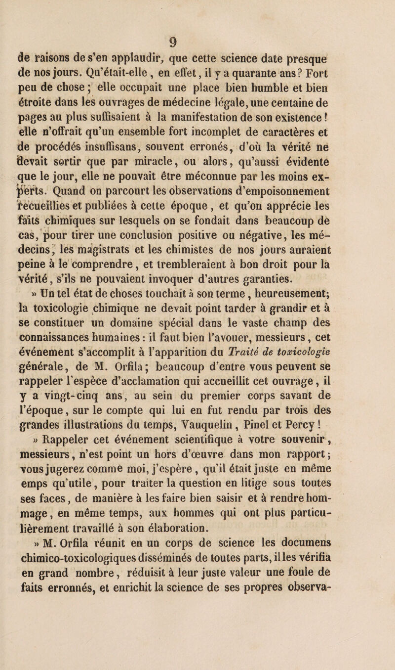 de raisons de s’en applaudir, que cette science date presque de nos jours. Qu’était-elle, en effet, il y a quarante ans? Fort peu de chose ; elle occupait une place bien humble et bien étroite dans les ouvrages de médecine légale, une centaine de pages au plus suffisaient à la manifestation de son existence ! elle n’offrait qu’un ensemble fort incomplet de caractères et de procédés insuffisans, souvent erronés, d’où la vérité ne devait sortir que par miracle, ou alors, qu’aussi évidente que le jour, elle ne pouvait être méconnue par les moins ex¬ perts. Quand on parcourt les observations d’empoisonnement recueillies et publiées à cette époque , et qu’on apprécie les faits chimiques sur lesquels on se fondait dans beaucoup de cas, pour tirer une conclusion positive ou négative, les mé¬ decins, les magistrats et les chimistes de nos jours auraient peine à le comprendre, et trembleraient à bon droit pour la vérité, s’ils ne pouvaient invoquer d’autres garanties. » Un tel état de choses touchait à son terme, heureusement; la toxicologie chimique ne devait point tarder à grandir et à se constituer un domaine spécial dans le vaste champ des connaissances humaines : il faut bien l’avouer, messieurs, cet événement s’accomplit à l’apparition du Traité de toxicologie générale, de M. Orfila; beaucoup d’entre vous peuvent se rappeler l'espèce d’acclamation qui accueillit cet ouvrage, il y a vingt-cinq ans, au sein du premier corps savant de l’époque, sur le compte qui lui en fut rendu par trois des grandes illustrations du temps, Yauquelin, Pinel et Percy ! » Rappeler cet événement scientifique à votre souvenir, messieurs, n’est point un hors d’œuvre dans mon rapport ; vous jugerez comme moi, j’espère, qu’il était juste en même emps qu’utile, pour traiter la question en litige sous toutes ses faces, de manière à les faire bien saisir et à rendre hom¬ mage , en même temps, aux hommes qui ont plus particu¬ lièrement travaillé à son élaboration. » M. Orfila réunit en un corps de science les documens chimico-toxicologiques disséminés de toutes parts, il les vérifia en grand nombre, réduisit à leur juste valeur une foule de faits erronnés, et enrichit la science de ses propres observa-