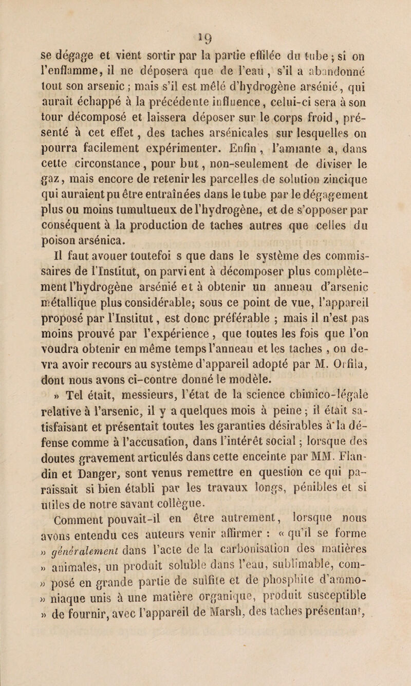 se dégage et vient sortir par la partie effilée du tube ; si on l’enflamme, il ne déposera que de l’eau, s’il a abandonné tout son arsenic ; mais s’il est mêlé d’hydrogène arsénié, qui aurait échappé à la précédente influence, celui-ci sera à son tour décomposé et laissera déposer sur le corps froid, pré¬ senté à cet effet, des taches arsenicales sur lesquelles on pourra facilement expérimenter. Enfin, Tannante a, dans cette circonstance , pour but, non-seulement de diviser le gaz, mais encore de retenir les parcelles de solution zincique qui auraient pu être entraînées dans le tube par le dégagement plus ou moins tumultueux de l’hydrogène, et de s’opposer par conséquent à la production de taches autres que celles du poison arsénica. Il faut avouer toutefoi s que dans le système des commis¬ saires de l’Institut, on parvient à décomposer plus complète¬ ment l’hydrogène arsénié et à obtenir un anneau d’arsenic métallique plus considérable; sous ce point de vue, l’appareil proposé par l’Institut, est donc préférable ; mais il n’est pas moins prouvé par l’expérience , que toutes les fois que Ton voudra obtenir en même temps l’anneau et les taches , on de¬ vra avoir recours au système d’appareil adopté par M. Orfila, dont nous avons ci-contre donné le modèle. » Tel était, messieurs, l’état de la science chimico-Iégaie relative à Tarsenic, il y a quelques mois à peine ; il était sa¬ tisfaisant et présentait toutes les garanties désirables à*la dé¬ fense comme à l’accusation, dans l’intérêt social ; lorsque des doutes gravement articulés dans cette enceinte par MM. Flan- din et Danger, sont venus remettre en question ce qui pa¬ raissait si bien établi par les travaux longs, pénibles et si utiles de notre savant collègue. Comment pouvait-il en être autrement, lorsque nous avons entendu ces auteurs venir affirmer : « qu’il se forme » généralement dans l’acte de la carbonisation des matières » animales, un produit soluble dans l’eau, sublimable, corn- » posé en grande partie de sulfite et de phosphite d’amrno- » niaque unis à une matière organique, produit susceptible « de fournir, avec l’appareil de Marsh, des taches présentant,