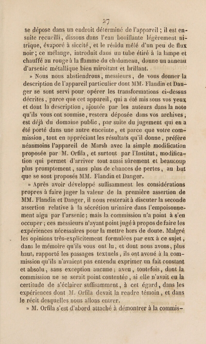 se dépose dans un endroit déterminé de l’appareil ; il est en¬ suite recueilli, dissous dans l’eau bouillante légèrement ni¬ trique, évaporé à sicesté, et le résidu mêlé d’un peu de flux noir; ce mélange, introduit dans un tube étiré à la lampe et chauffé au rouge à la flamme du chalumeau, donne un anneau d’arsenic métallique bien miroitant et brillant. » Nous nous abstiendrons, messieurs, de vous donner la description de l’appareil particulier dont MM. Flandin et Dan¬ ger se sont servi pour opérer les transformations ci-dessus décrites, parce que cet appareil, qui a été mis sous vos yeux et dont la description, ajoutée par les auteurs dans la note qu’ils vous ont soumise, restera déposée dans vos archives, est déjà du domaine public, par suite du jugement qui en a été porté dans une autre enceinte, et parce que votre com¬ mission , tout en appréciant les résultats qu’il donne, préfère néanmoins l’appareil de Marsh avec la simple modification proposée par M. Orfila, et surtout par l’Institut, modifica¬ tion qui permet d’arriver tout aussi sûrement et beaucoup plus promptement, sans plus de chances de pertes, au but que se sont proposés MM. Flandin et Danger. » Après avoir développé suflisammeot les considérations propres à faire juger la valeur de la première assertion de MM. Flandin et Danger, il nous resterait à discuter la seconde assertion relative à la sécrétion urinaire dans l'empoisonne¬ ment aigu par l’arsenic ; mais la commission n’a point à s'en occuper ; ces messieurs n’ayant point jugé à propos de faire les expériences nécessaires pour la mettre hors de doute. Malgré les opinions très-explicitement formulées par eux à ce sujet, dans le mémoire qu’ils vous ont lu, et dont nous avons, plus haut, rapporté les passages textuels, ils ont avoué à la com¬ mission qu’ils n’avaient pas entendu exprimer un fait constant et absolu, sans exception aucune; aveu, toutefois, dont la commission 11e se serait point contentée , si elle n’avait eu la certitude de s’éclairer suffisamment, à cet égard, dans les expériences dont M. Orfila devait la rendre témoin, et dans le récit desquelles nous allons entrer. » M. Orfila s’est d’abord attaché à démontrer à la commis-