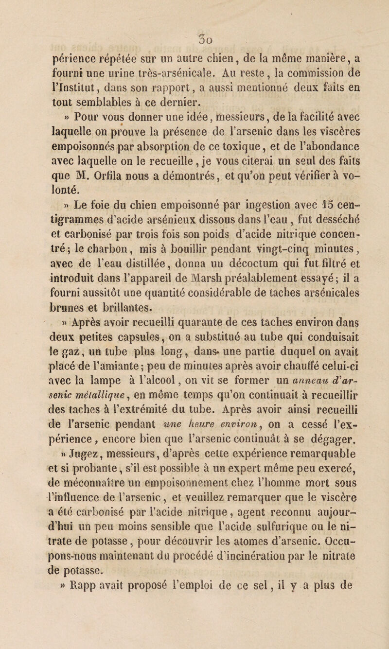 périence répétée sur un autre chien, de la même manière, a fourni une urine très-arsénicale. Au reste, la commission de l’Institut^ dans son rapport, a aussi mentionné deux faits en tout semblables à ce dernier. » Pour vous donner une idée, messieurs, de la facilité avec laquelle on prouve la présence de l’arsenic dans les viscères empoisonnés par absorption de ce toxique, et de l’abondance avec laquelle on le recueille , je vous citerai un seul des faits que M. Orfila nous a démontrés, et qu’on peut vérifier à vo¬ lonté. » Le foie du chien empoisonné par ingestion avec 15 cen¬ tigrammes d’acide arsénieux dissous dans l’eau , fut desséché et carbonisé par trois fois son poids d’acide nitrique concen¬ tré ; le charbon, mis à bouillir pendant vingt-cinq minutes, avec de l’eau distillée, donna un décoction qui fut filtré et introduit dans l’appareil de Marsh préalablement essayé; il a fourni aussitôt une quantité considérable de taches arsénicales brunes et brillantes. » Après avoir recueilli quarante de ces taches environ dans deux petites capsules, on a substitué au tube qui conduisait le gaz, un tube plus long, dans- une partie duquel on avait placé de l’amiante; peu de minutes après avoir chauffé celui-ci avec la lampe à l’alcool, on vit se former un anneau d'ar¬ senic métallique, en même temps qu’on continuait à recueillir des taches à l’extrémité du tube. Après avoir ainsi recueilli de l’arsenic pendant une heure environ, on a cessé l’ex¬ périence , encore bien que l’arsenic continuât à se dégager. » Jugez, messieurs, d’après cette expérience remarquable et si probante, s’il est possible à un expert même peu exercé, de méconnaître un empoisonnement chez l’homme mort sous l’influence de l’arsenic, et veuillez remarquer que le viscère a été carbonisé par l’acide nitrique, agent reconnu aujour¬ d’hui un peu moins sensible que l’acide sulfurique ou le ni¬ trate de potasse, pour découvrir les atomes d’arsenic. Occu¬ pons-nous maintenant du procédé d’incinération par le nitrate de potasse. » Rapp avait proposé l’emploi de ce sel, il y a plus de