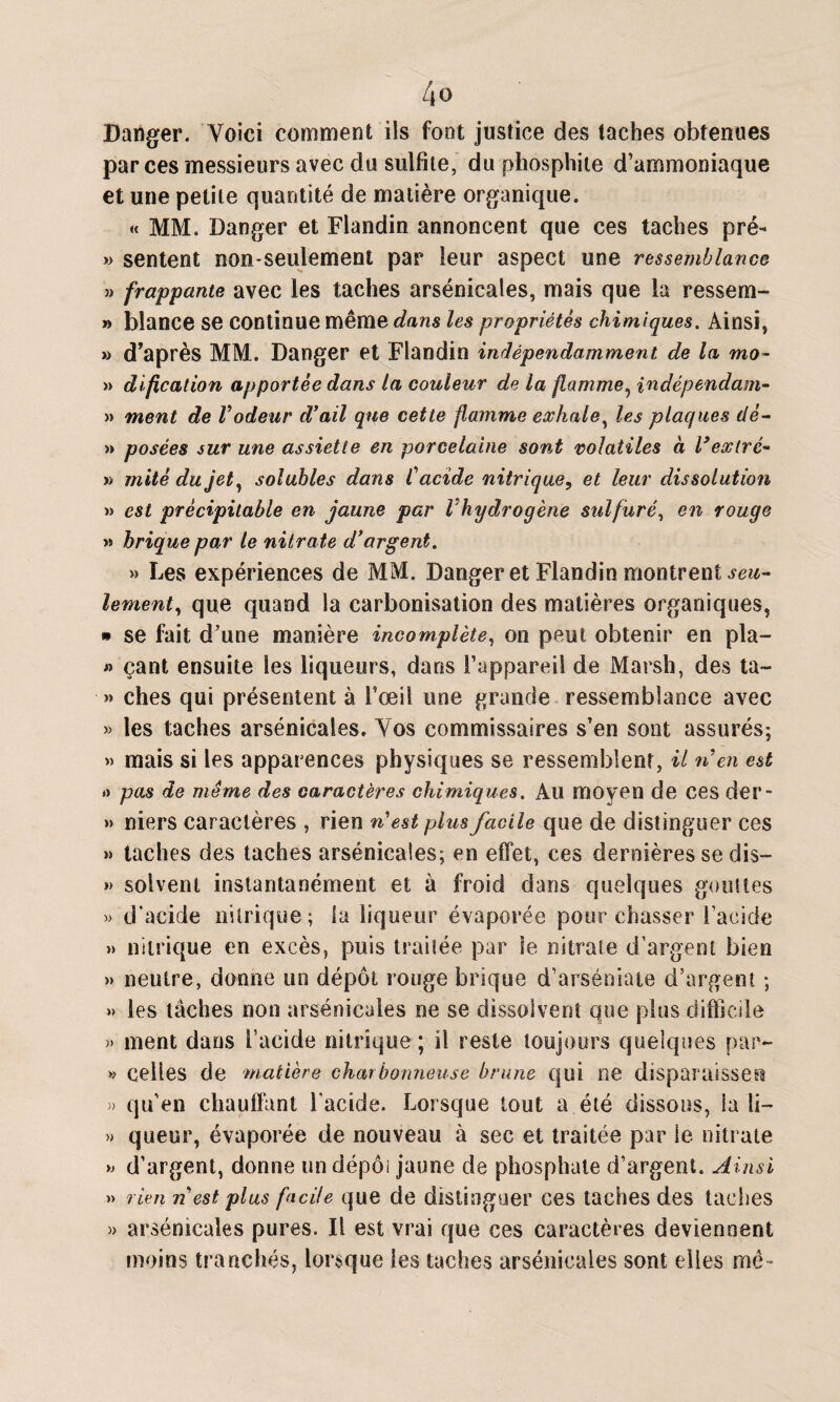 Danger. Voici comment ils font justice des taches obtenues par ces messieurs avec du sulfite, du phosphite d’ammoniaque et une petite quantité de matière organique. « MM. Danger et Flandin annoncent que ces taches pré- » sentent non-seulement par leur aspect une ressemblance » frappante avec les taches arsénicales, mais que la ressem- » blance se continue même dans les propriétés chimiques. Ainsi, » d'après MM.. Danger et Flandin indépendamment de la mo- » dification apportée dans la couleur de la flamme, indépendant- » ment de Vodeur d’ail que cette flamme exhale, les plaques dé- » posées sur une assiette en porcelaine sont volatiles à l’extré* » mité du jet, solubles dans Cacide nitrique, et leur dissolution » est précipitable en jaune par Vhydrogène sulfuré, en rouge » brique par le nitrate d’argent. » Les expériences de MM. Danger et Flandin montrent seu¬ lement > que quand la carbonisation des matières organiques, » se fait d’une manière incomplète, on peut obtenir en pla- « çant ensuite les liqueurs, dans l’appareil de Marsh, des ta- » ches qui présentent à l’œil une grande ressemblance avec » les taches arsénicales. Vos commissaires s’en sont assurés; » mais si les apparences physiques se ressemblent, il n en est » pas de même des caractères chimiques. Au moyen de ces der- » niers caractères , rien n’est plus facile que de distinguer ces » taches des taches arsénicales; en effet, ces dernières se dis— » solvent instantanément et à froid dans quelques gouttes » d’acide nitrique; ia liqueur évaporée pour chasser l’acide » nitrique en excès, puis traitée par le nitrate d’argent bien » neutre, donne un dépôt rouge brique d’arséniate d’argent ; » les tâches non arsénicales ne se dissolvent que plus difficile ment dans l’acide nitrique; il reste toujours quelques par- » celles de matière charbonneuse brune qui ne disparaisses? 3) qu’en chauffant l’acide. Lorsque tout a été dissous, la li- » queur, évaporée de nouveau à sec et traitée par le nitrate » d’argent, donne un dépôt jaune de phosphate d’argent. Ainsi » rien n est plus facile que de distinguer ces taches des taches » arsénicales pures. Il est vrai que ces caractères deviennent moins tranchés, lorsque les taches arsénicales sont elles me -