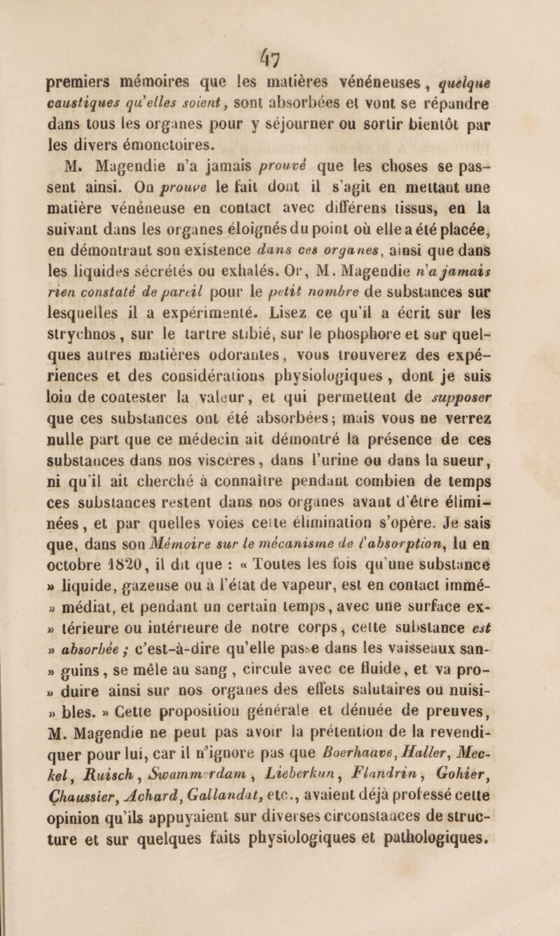 41 premiers mémoires qae les matières vénéneuses, quelque caustiques qu elles soient, sont absorbées et vont se répandre dans tous les organes pour y séjourner ou sortir bientôt par les divers émonctoires. M. Magendie n’a jamais prouvé que les choses se pas¬ sent ainsi. On prouve le fait dont il s’agit en mettant une matière vénéneuse en contact avec différens tissus, en la suivant dans les organes éloignés du point où elle a été placée, en démontrant son existence dans ces organes, ainsi que dans les liquides sécrétés ou exhalés. Or, M. Magendie n a jamais rien constaté de pareil pour le petit nombre de substances sur lesquelles il a expérimenté. Lisez ce qu’il a écrit sur les strychnos , sur le tartre stibié, sur le phosphore et sur quel¬ ques autres matières odorantes, vous trouverez des expé¬ riences et des considérations physiologiques , dont je suis loia de contester la valeur, et qui permettent de supposer que ces substances ont été absorbées; mais vous ne verrez nulle part que ce médecin ait démontré la présence de ces substances dans nos viscères, dans l’urine ou dans la sueur, ni qu’il ait cherché à connaître pendant combien de temps ces substances restent dans nos organes avant d’être élimi¬ nées, et par quelles voies celte élimination s’opère. Je sais que, dans son Mémoire sur le mécanisme de £ absorption, lu en octobre 4820, il dit que : « Toutes les fois qu’une substance » liquide, gazeuse ou à l’état de vapeur, est en contact immé- » médiat, et pendant un certain temps, avec une surface ex- » térieure ou intérieure de notre corps, cette substance est » absorbée ; c'est-à-dire qu’elle pas^e dans les vaisseaux san- » guins, se mêle au sang , circule avec ce fluide, et va pro- » duire ainsi sur nos organes des effets salutaires ou nuisi- » blés. » Cette proposition générale et dénuée de preuves, M. Magendie ne peut pas avoir la prétention de la revendi¬ quer pour lui, car il n’ignore pas que Boerhaave, Haller, Mec- kel, Ruisch , Swarnmf,rdam , Lieberkun, Flandrin, Gohier, Çhaussier, Achard, Gallandat, etc., avaient déjà professé cette opinion qu’ils appuyaient sur diverses circonstances de struc¬ ture et sur quelques faits physiologiques et pathologiques.